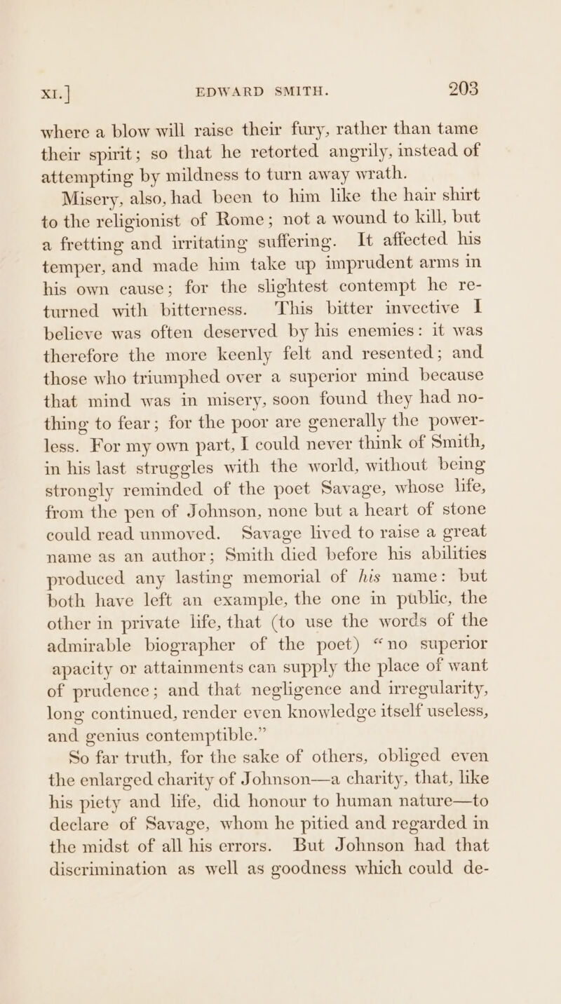 ba EDWARD SMITH. ?203 where a blow will raise their fury, rather than tame their spirit; so that he retorted angrily, instead of attempting by mildness to turn away wrath. Misery, also, had been to him like the hair shirt to the religionist of Rome; not a wound to kill, but a fretting and irritating suffermg. It affected his temper, and made him take up imprudent arms im. his own cause; for the slightest contempt he re- turned with bitterness. This bitter invective I believe was often deserved by his enemies: it was therefore the more keenly felt and resented; and those who triumphed over a superior mind because that mind was in misery, soon found they had no- thing to fear; for the poor are generally the power- less. For my own part, I could never think of Smith, in his last struggles with the world, without being strongly reminded of the poet Savage, whose life, from the pen of Johnson, none but a heart of stone could read unmoved. Savage lived to raise a great name as an author; Smith died before his abilities produced any lasting memorial of his name: but both have left an example, the one m public, the other in private life, that (to use the words of the admirable biographer of the poet) “no superior apacity or attainments can supply the place of want of prudence; and that negligence and irregularity, long continued, render even knowledge itself useless, and genius contemptible.” So far truth, for the sake of others, obliged even the enlarged charity of Johnson—a charity, that, like his piety and hfe, did honour to human nature—to declare of Savage, whom he pitied and regarded in the midst of all his errors. But Johnson had that discrimination as well as goodness which could de-