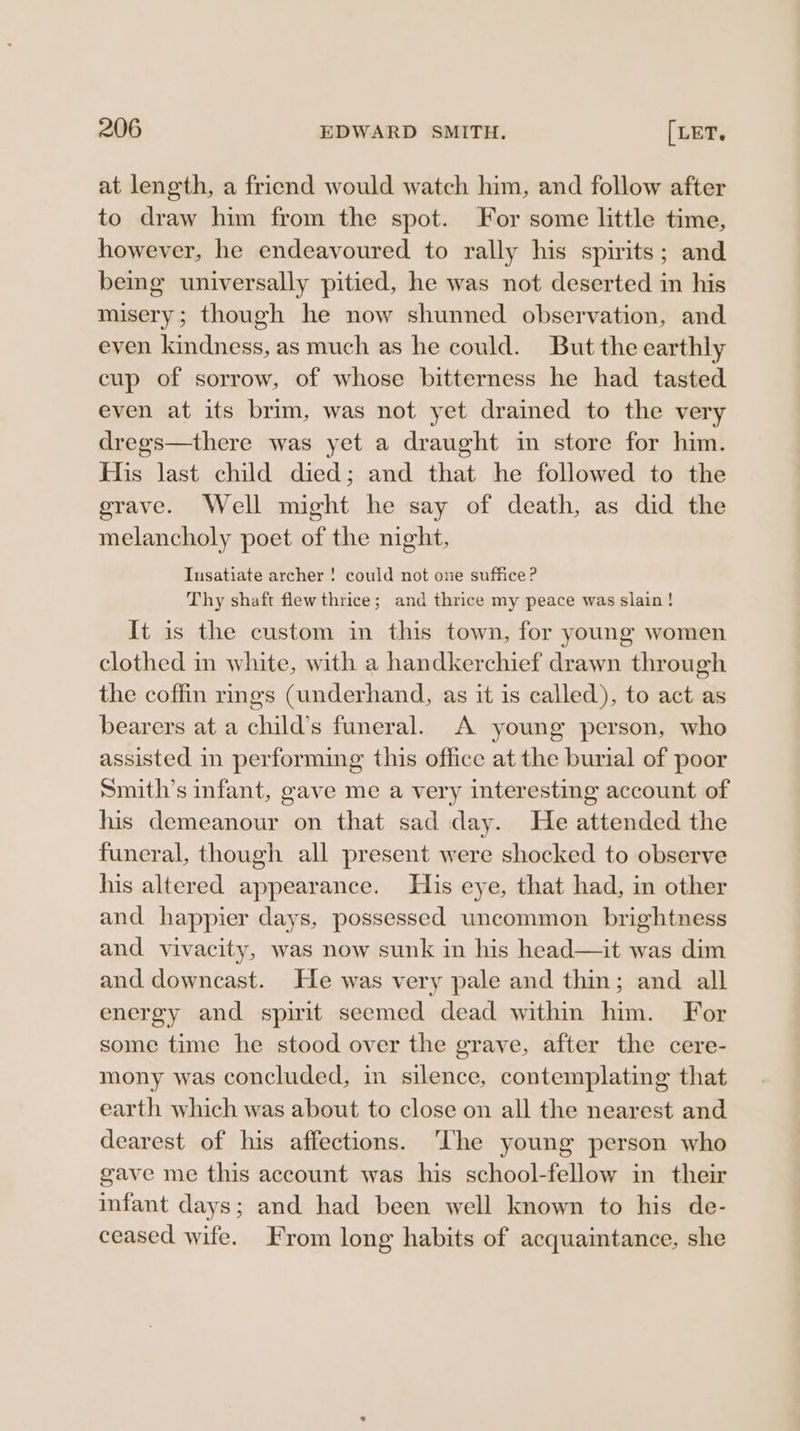 at length, a friend would watch him, and follow after to draw him from the spot. For some little time, however, he endeavoured to rally his spirits; and being universally pitied, he was not deserted in his misery; though he now shunned observation, and even kindness, as much as he could. But the earthly cup of sorrow, of whose bitterness he had tasted even at its brim, was not yet drained to the very dregs—there was yet a draught in store for him. His last child died; and that he followed to the erave. Well might he say of death, as did the melancholy poet of the night, Insatiate archer ! could not one suffice? Thy shaft flew thrice; and thrice my peace was slain ! It is the custom in this town, for young women clothed in white, with a handkerchief drawn through the coffin rings (underhand, as it is called), to act as bearers at a child’s funeral. A young person, who assisted in performing this office at the burial of poor Smith’s infant, gave me a very interesting account of his demeanour on that sad day. He attended the funeral, though all present were shocked to observe his altered appearance. His eye, that had, in other and happier days, possessed uncommon brightness and vivacity, was now sunk in his head—it was dim and downcast. He was very pale and thin; and all energy and spirit seemed dead within him. For some time he stood over the grave, after the cere- mony was concluded, in silence, contemplating that earth which was about to close on all the nearest and dearest of his affections. ‘The young person who gave me this account was his school-fellow in their infant days; and had been well known to his de- ceased wife. From long habits of acquaintance, she