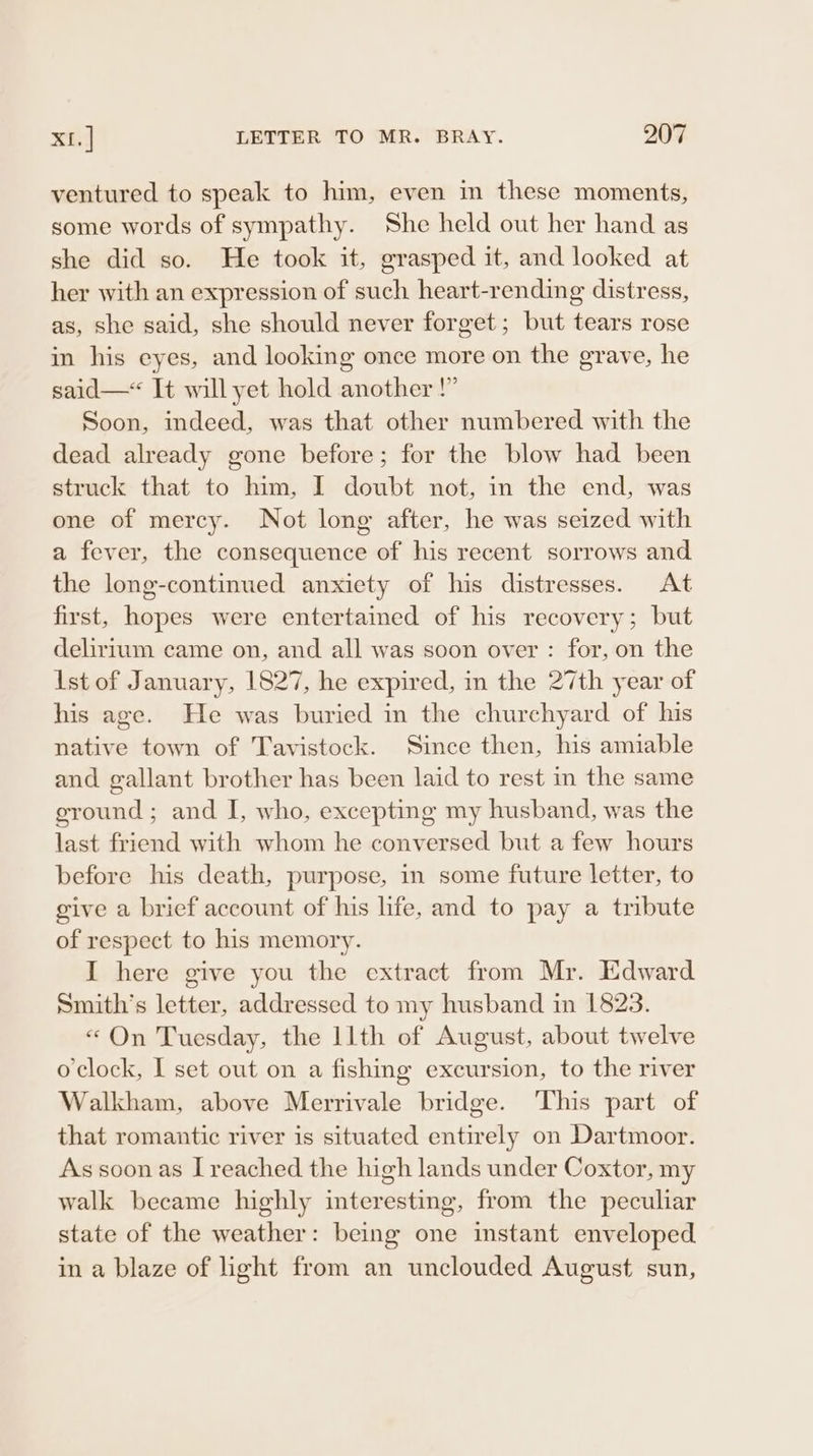 ventured to speak to him, even in these moments, some words of sympathy. She held out her hand as she did so. He took it, grasped it, and looked at her with an expression of such heart-rending distress, as, she said, she should never forget; but tears rose in his eyes, and looking once more on the grave, he said—* It will yet hold another !” Soon, indeed, was that other numbered with the dead already gone before; for the blow had been struck that to him, I doubt not, in the end, was one of mercy. Not long after, he was seized with a fever, the consequence of his recent sorrows and the long-continued anxiety of his distresses. At first, hopes were entertained of his recovery; but delirium came on, and all was soon over : for, on the Ist of January, 1827, he expired, in the 27th year of his age. He was buried in the churchyard of his native town of Tavistock. Since then, his amiable and gallant brother has been laid to rest in the same ground ; and I, who, excepting my husband, was the last friend with whom he conversed but a few hours before his death, purpose, in some future letter, to give a brief account of his life, and to pay a tribute of respect to his memory. I here give you the extract from Mr. Edward Smith's letter, addressed to my husband in 1823. «“ On Tuesday, the llth of August, about twelve o'clock, I set out on a fishing excursion, to the river Walkham, above Merrivale bridge. ‘This part of that romantic river is situated entirely on Dartmoor. As soon as I reached the high lands under Coxtor, my walk became highly interesting, from the peculiar state of the weather: being one instant enveloped in a blaze of light from an unclouded August sun,