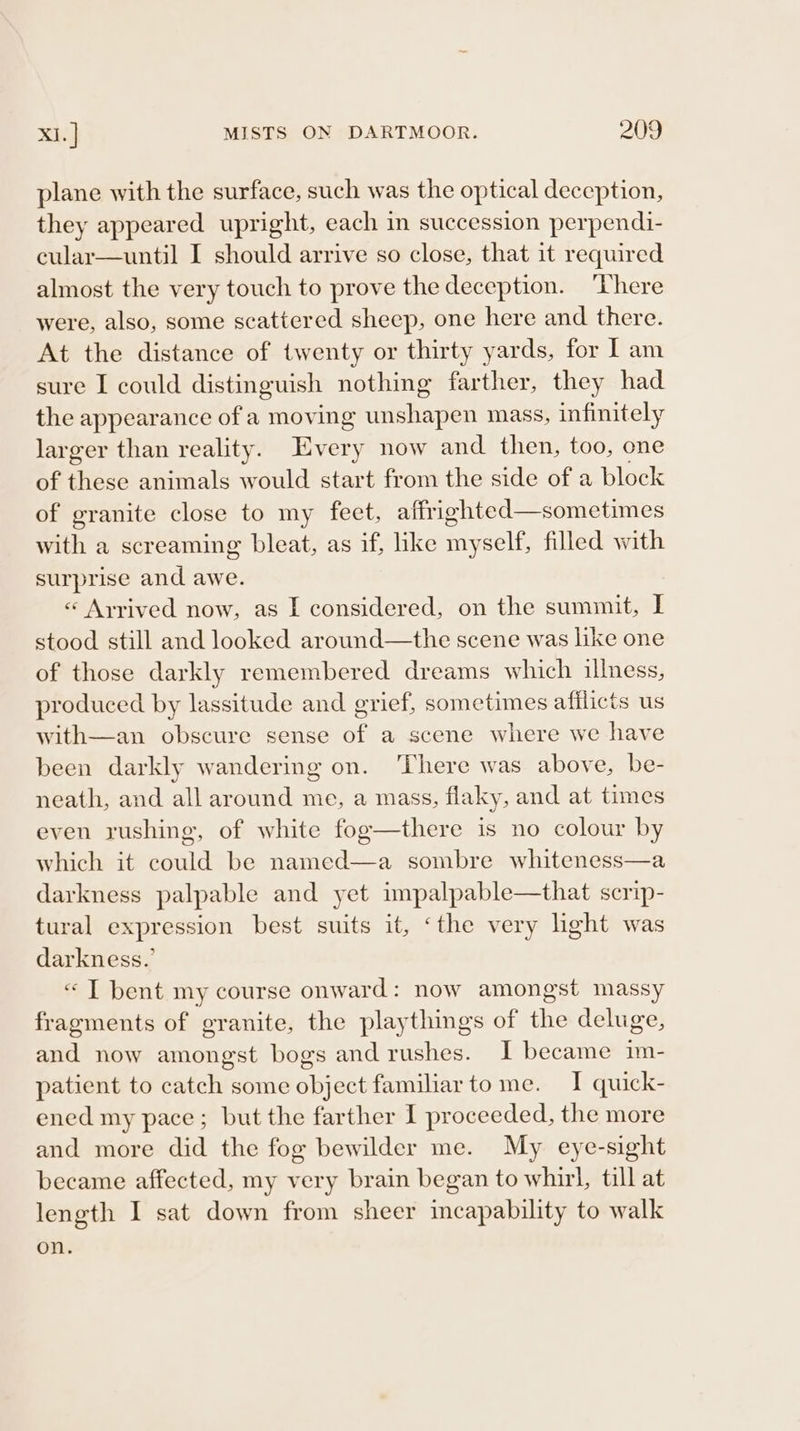 plane with the surface, such was the optical deception, they appeared upright, each in succession perpendi- cular—until I should arrive so close, that it required almost the very touch to prove the deception. ‘Vhere were, also, some scattered sheep, one here and there. At the distance of twenty or thirty yards, for I am sure I could distinguish nothing farther, they had the appearance ofa moving unshapen mass, infinitely larger than reality. Every now and then, too, one of these animals would start from the side of a block of granite close to my feet, affrighted—sometimes with a screaming bleat, as if, like myself, filled with surprise and awe. « Ayrived now, as I considered, on the summit, I stood still and looked around—the scene was like one of those darkly remembered dreams which illness, produced by lassitude and grief, sometimes afflicts us scene where we have been darkly wandering on. ‘There was above, be- neath, and all around me, a mass, flaky, and at times even rushing, of white fog—there is no colour by which it could be named—a sombre whiteness—a darkness palpable and yet impalpable—that scrip- tural expression best suits it, ‘the very light was darkness.’ «“ T bent my course onward: now amongst massy fragments of granite, the playthings of the deluge, and now amongst bogs and rushes. I became im- patient to catch some object familiar tome. I quick- ened my pace; but the farther I proceeded, the more and more did the fog bewilder me. My eye-sight became affected, my very brain began to whirl, till at length I sat down from sheer incapability to walk on.