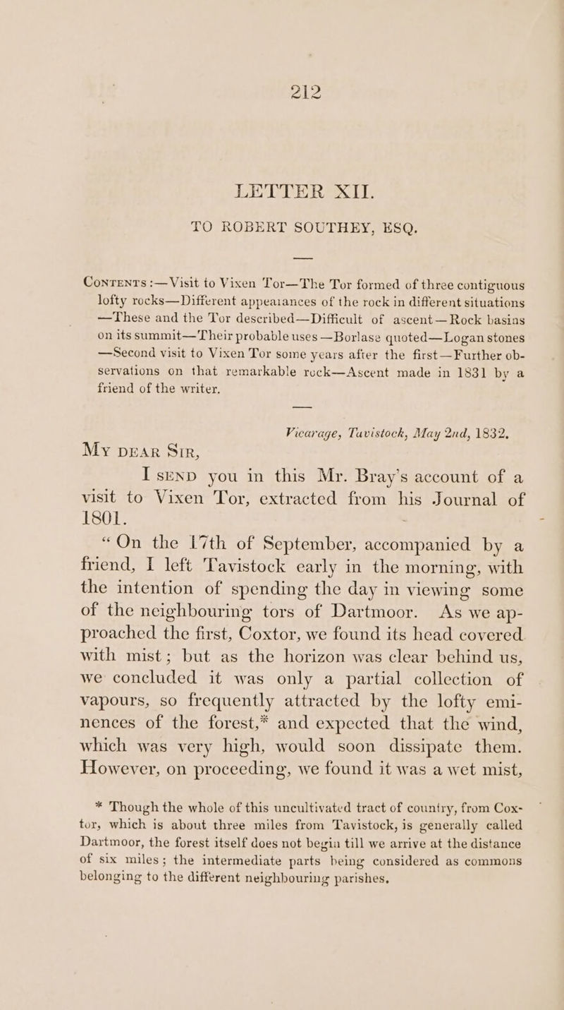 LETTER XII. TO ROBERT SOUTHEY, ESQ. Conrenrs :—Visit to Vixen Tor—The Tor formed of three contiguous lofty rocks—Different appeaiances of the rock in different situations —These and the Tor described—Difficult of ascent— Rock basins on its summit—Their probable uses —Borlase quoted—Logan stones —Second visit to Vixen Tor some years after the first —Further ob- servations on that remarkable reck—Ascent made in 1831 by a friend of the writer. Vicarage, Tavistock, May 2nd, 1832, My pear Sir, Isenp you in this Mr. Bray’s account of a visit to Vixen Tor, extracted from his Journal of L801. “On the 17th of September, accompanied by a friend, I left Tavistock early in the morning, with the intention of spending the day in viewing some of the neighbouring tors of Dartmoor. As we ap- proached the first, Coxtor, we found its head covered with mist; but as the horizon was clear behind us, we concluded it was only a partial collection of vapours, so frequently attracted by the lofty emi- nences of the forest,* and expected that the wind, which was very high, would soon dissipate them. However, on proceeding, we found it was a wet mist, * Though the whole of this uncultivated tract of country, from Cox- tor, which is about three miles from Tavistock, is generally called Dartmoor, the forest itself does not begin till we arrive at the distance of six miles; the intermediate parts being considered as commons belonging to the different neighbouring parishes,