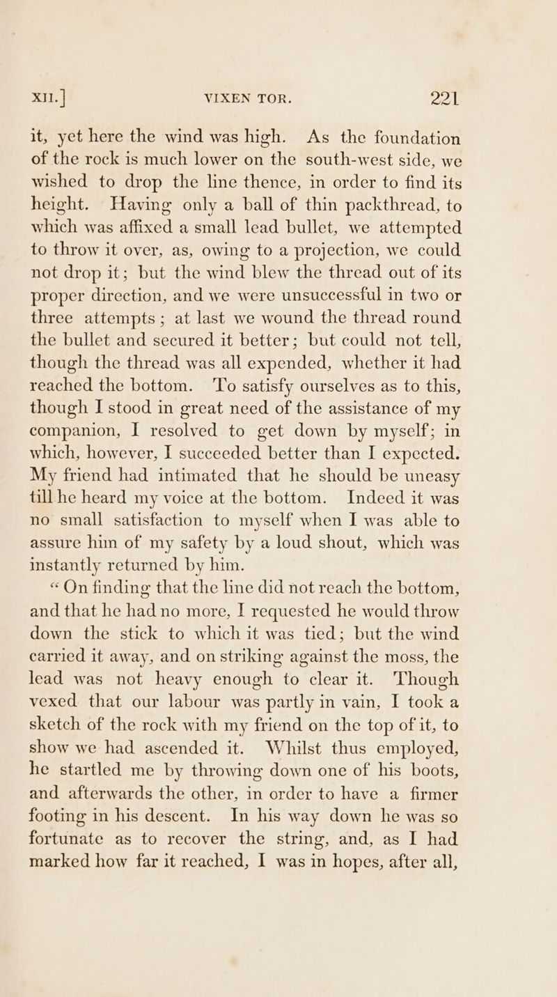 it, yet here the wind was high. As the foundation of the rock is much lower on the south-west side, we wished to drop the line thence, in order to find its height. Having only a ball of thin packthread, to which was affixed a small lead bullet, we attempted to throw it over, as, owing to a projection, we could not drop it; but the wind blew the thread out of its proper direction, and we were unsuccessful in two or three attempts; at last we wound the thread round the bullet and secured it better; but could not tell, though the thread was all expended, whether it had reached the bottom. To satisfy ourselves as to this, though I stood in great need of the assistance of my companion, I resolved to get down by myself; in which, however, I succeeded better than I expected. My friend had intimated that he should be uneasy till he heard my voice at the bottom. Indeed it was no small satisfaction to myself when I was able to assure him of my safety by a loud shout, which was instantly returned by him. « On finding that the line did not reach the bottom, and that he had no more, I requested he would throw down the stick to which it was tied; but the wind carried it away, and on striking against the moss, the lead was not heavy enough to clear it. Though vexed that our labour was partly in vain, I took a sketch of the rock with my friend on the top of it, to show we had ascended it. Whilst thus employed, he startled me by throwing down one of his boots, and afterwards the other, in order to have a firmer footing in his descent. In his way down he was so fortunate as to recover the string, and, as I had marked how far it reached, I was in hopes, after all,