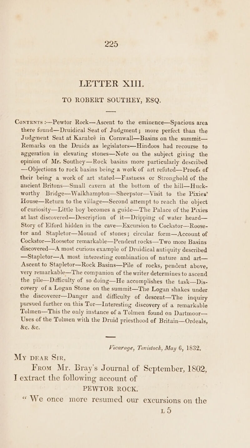 TO ROBERT SOUTHEY, ESQ. —_ Contents :-—Pewtor Rock—Ascent to the eminence—Spacious area there found—Druidical Seat of Judgment; more perfect than the Judgment Seat at Karnbré in Cornwall—Basins on the summit— Remarks on the Druids as legislators—Hindoos had recourse to aggeration in elevating stones—Note on the subject giving the opinion of Mr. Southey—Rock basins more particularly described —Objections to rock basins being a work of art refuted—Proofs of their being a work of art stated—Fastness or Stronghold of the ancient Britons—Small cavern at the bottom of the hill—Huck- worthy Bridge—Walkhampton—Sheepstor—Visit to the Pixies’ House—Return to the village—Second attempt to reach the object of curiosity—Little boy becomes a guide—The Palace of the Pixies at last discovered—Description of i1t—Dripping of water heard— Story of Elford hidden in the cave—Excursion to Cockstor—Roose- tor and Stapletor—Mound of stones; circular form—Account of Cockstor—Roosetor remarkable—Pendent rocks—Two more Basins discovered—A most curious example of Druidical antiquity described —Stapletor—A most interesting combination of nature and art— Ascent to Stapletor—Rock Basins—Pile of rocks, pendent above, very remarkable—The companion of the writer determines to ascend the pile—Difficulty of so doing—He accomplishes the task—Dis- covery of a Logan Stone on the summit—The Logan shakes under the discoverer—Danger and difficulty of descent—The inquiry pursued further on this Tor—Interesting discovery of a remarkable Tolmen—This the only instance of a Tolmen found on Dartmoor— Uses of the Tolmen with the Druid priesthood of Britain—Ordeals, &amp;e. &amp;e. Vicarage, Tavistock, May 6, 1832. My DEAR Sir, From Mr. Bray’s Journal of September, 1802, I extract the following account of PEWTOR ROCK. « We once more resumed our excursions on the Ea