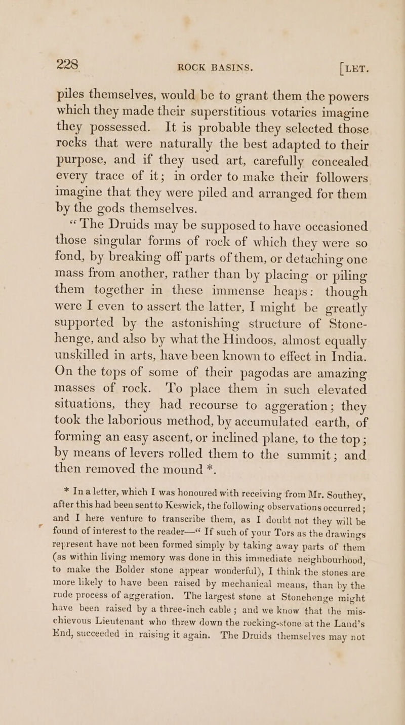 piles themselves, would be to grant them the powers which they made their superstitious votaries imagine they possessed. It is probable they selected those rocks that were naturally the best adapted to their purpose, and if they used art, carefully concealed every trace of it; in order to make their followers imagine that they were pulled and arranged for them by the gods themselves. “The Druids may be supposed to have occasioned those singular forms of rock of which they were so fond, by breaking off parts of them, or detaching one mass from another, rather than by placing or piling them together in these immense heaps: though were I even to assert the latter, I might be greatly supported by the astonishing structure of Stone- henge, and also by what the Hindoos, almost equally unskilled in arts, have been known to effect in India. On the tops of some of their pagodas are amazing masses of rock. 'To place them in such elevated situations, they had recourse to ageeration ; they took the laborious method, by accumulated earth, of forming an easy ascent, or inclined plane, to the top ; by means of levers rolled them to the summit; and then removed the mound *, * Ina letter, which I was honoured with receiving from Mr. Southey, after this had been sent to Keswick, the following observations occurred : and I here venture to transcribe them, as I doubt not they will be found of interest to the reader— If such of your Tors as the drawings represent have not been formed simply by taking away parts of them (as within living memory was done in this immediate neighbourhood, to make the Bolder stone appear wonderful), I think the stones are more likely to have been raised by mechanical means, than by the rude process of aggeration. The largest stone at Stonehenge might have been raised by a three-inch cable ; and we know that the mis- chievous Lieutenant who threw down the rocking-stone at the Land’s End, succeeded in raising it again. The Druids themselves may not
