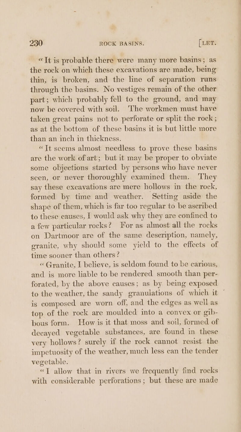 “It is probable there were many more basins; as the rock on which these excavations are made, being thin, is broken, and the line of separation runs through the basins. No vestiges remain of the other part; which probably fell to the ground, and may now be covered with soil. The workmen must have taken great pains not to perforate or split the rock ; as at the bottom of these basins it is but little more than an inch in thickness. «Tt seems almost needless to prove these basins are the work of art; but it may be proper to obviate some objections started by persons who have never seen, or never thoroughly examined them. ‘They say these excavations are mere hollows in the rock, formed by time and weather. ‘Setting aside the shape of them, which is far too regular to be ascribed to these causes, I would ask why they are confined to a few particular rocks? For as almost all the rocks on Dartmoor are of the same deseription, namely, granite, why should some yield to the effects of time sooner than others ? « Granite, I believe, is seldom found to be carious, and is more liable to be rendered smooth than per- forated, by the above causes; as by being exposed to the weather, the sandy granuiations of which it © is composed are worn off, and the edges as well as top of the rock are moulded into a convex or gib- bous form. How is it that moss and soil, formed of decayed vegetable substances, are found in these very hollows? surely if the rock cannot resist the impetuosity of the weather, much less can the tender vegetable. «1 allow that in rivers we frequently find rocks with considerable perforations; but these are made