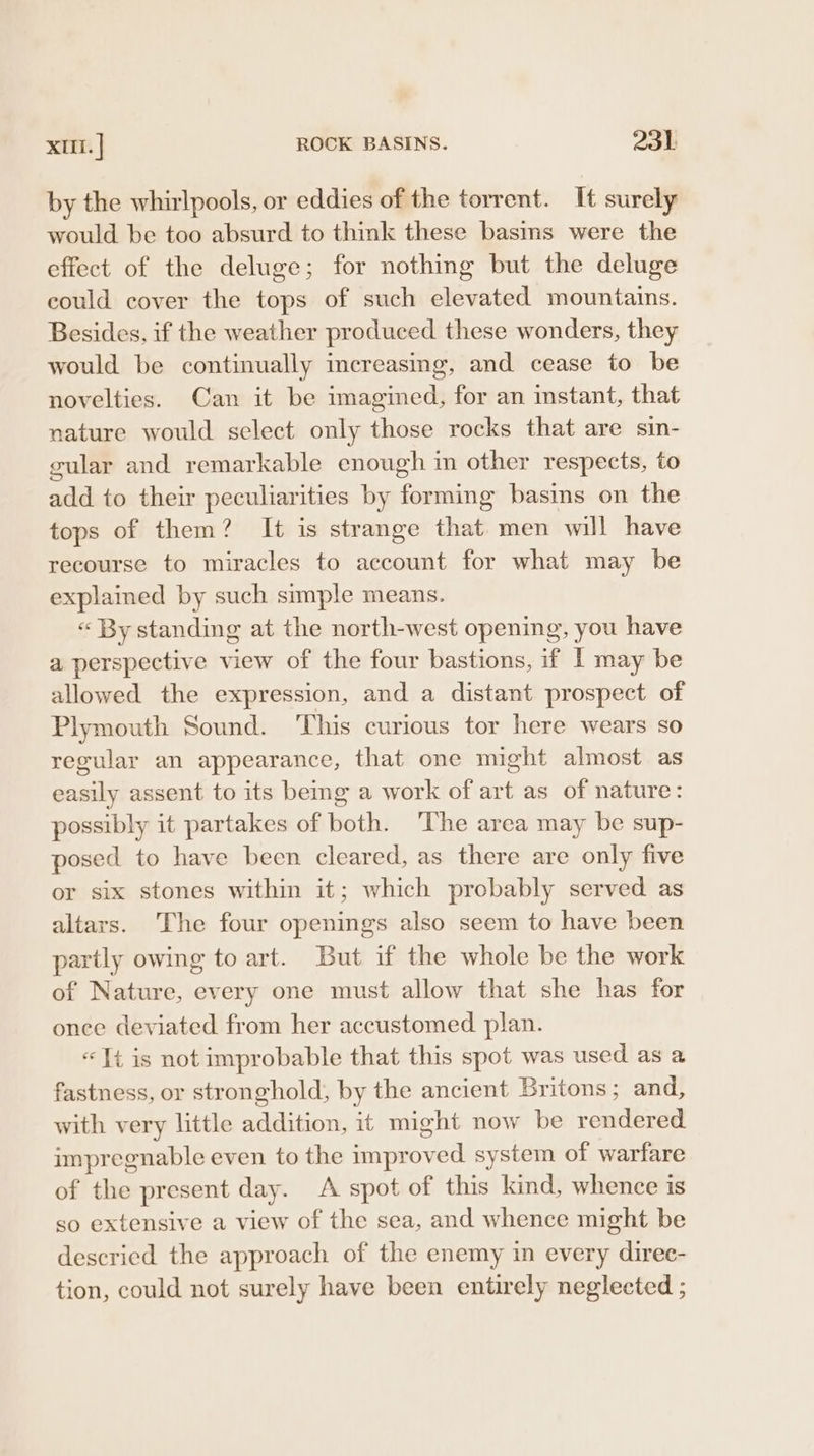 by the whirlpools, or eddies of the torrent. It surely would be too absurd to think these basins were the effect of the deluge; for nothing but the deluge could cover the tops of such elevated mountains. Besides, if the weather produced these wonders, they would be continually increasing, and cease to be novelties. Can it be imagined, for an instant, that nature would select only those rocks that are sin- gular and remarkable enough in other respects, to add to their peculiarities by forming basins on the tops of them? It is strange that. men will have recourse to miracles to account for what may be explained by such simple means. « By standing at the north-west opening, you have a perspective view of the four bastions, if I may be allowed the expression, and a distant prospect of Plymouth Sound. ‘This curious tor here wears so regular an appearance, that one might almost as easily assent to its bemg a work of art as of nature: possibly it partakes of both. ‘The area may be sup- posed to have been cleared, as there are only five or six stones within it; which probably served as altars. The four openings also seem to have been partly owing to art. But if the whole be the work of Nature, every one must allow that she has for onee deviated from her accustomed plan. « Tt is not improbable that this spot was used as a fastness, or stronghold, by the ancient Britons ; and, with very little addition, it might now be rendered impregnable even to the improved system of warfare of the present day. A spot of this kind, whence is so extensive a view of the sea, and whence might be descried the approach of the enemy in every direc- tion, could not surely have been entirely neglected ;