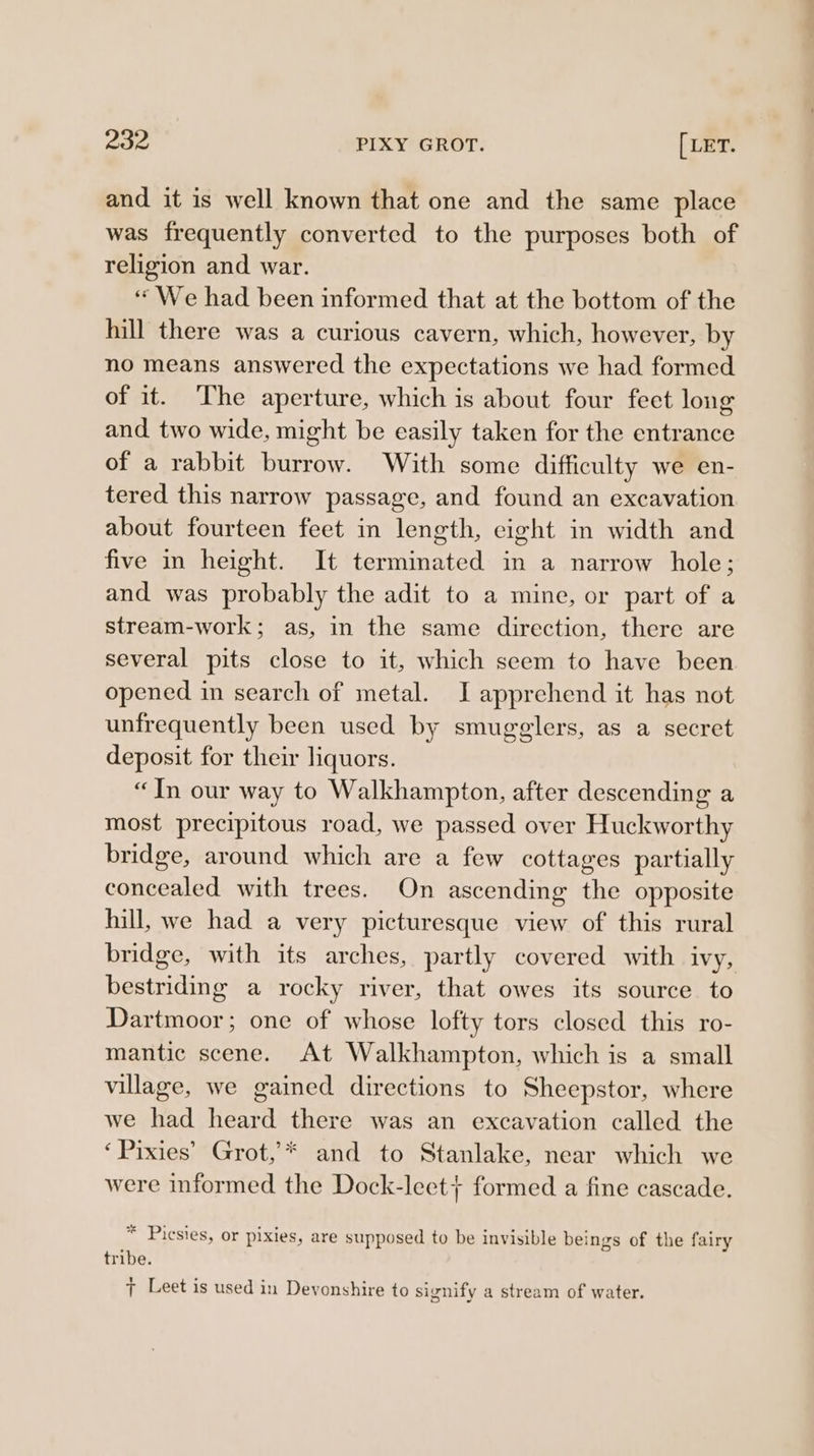 and it is well known that one and the same place was frequently converted to the purposes both of religion and war. “We had been informed that at the bottom of the hill there was a curious cavern, which, however, by no means answered the expectations we had formed of it. The aperture, which is about four feet long and two wide, might be easily taken for the entrance of a rabbit burrow. With some difficulty we en- tered this narrow passage, and found an excavation about fourteen feet in length, eight in width and five in height. It terminated in a narrow hole; and was probably the adit to a mine, or part of a stream-work; as, in the same direction, there are several pits close to it, which seem to have been opened in search of metal. J apprehend it has not unfrequently been used by smugglers, as a secret deposit for their liquors. “In our way to Walkhampton, after descending a most precipitous road, we passed over Huckworthy bridge, around which are a few cottages partially concealed with trees. On ascending the opposite hill, we had a very picturesque view of this rural bridge, with its arches, partly covered with Ivy, bestriding a rocky river, that owes its source to Dartmoor; one of whose lofty tors closed this ro- mantic scene. At Walkhampton, which is a small village, we gained directions to Sheepstor, where we had heard there was an excavation called the ‘Pixies’ Grot,’* and to Stanlake, near which we were informed the Dock-leet} formed a fine cascade. * Picsies, or pixies, are supposed to be invisible beings of the fairy tribe. : : ; : ats : 7 Leet is used in Devonshire to signify a stream of water.
