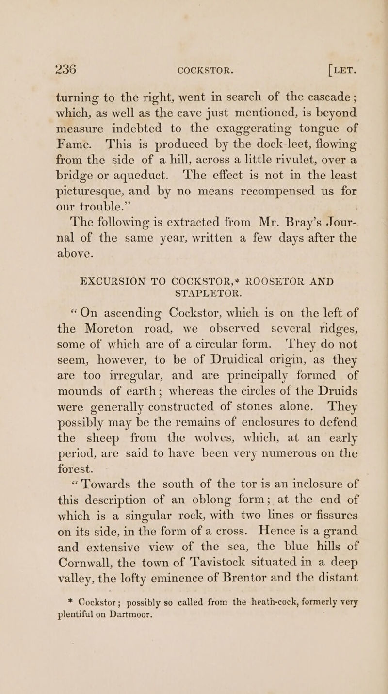 turning to the right, went in search of the cascade ; which, as well as the cave just mentioned, is beyond measure indebted to the exaggerating tongue of Fame. This is produced by the dock-leet, flowing from the side of a hill, across a little rivulet, over a bridge or aqueduct. ‘The effect is not im the least picturesque, and by no means recompensed us for our trouble.” The following is extracted from Mr. Bray’s Jour- nal of the same year, written a few days after the above. EXCURSION TO COCKSTOR,* ROOSETOR AND STAPLETOR. “On ascending Cockstor, which is on the left of the Moreton road, we observed several ridges, some of which are of a circular form. They do not seem, however, to be of Druidical origin, as they are too irregular, and are principally formed of mounds of earth; whereas the circles of the Druids were generally constructed of stones alone. They possibly may be the remains of enclosures to defend the sheep from the wolves, which, at an early period, are said to have been very numerous on the forest. «Towards the south of the tor is an inclosure of this description of an oblong form; at the end of which is a singular rock, with two lines or fissures on its side, in the form of a cross. Hence is a grand and extensive view of the sea, the blue hills of Cornwall, the town of Tavistock situated in a deep valley, the lofty eminence of Brentor and the distant * Cockstor; possibly so called from the heath-cock, formerly very plentiful on Dartmoor.