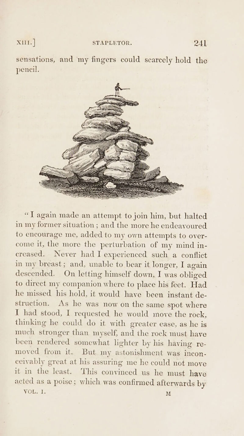 sensations, and my fingers could scarcely hold the pencil. “J again made an attempt to join him, but halted in my former situation ; and the more he endeavoured to encourage me, added to my own attempts to over- come it, the more the perturbation of my mind in- creased. Never had I experienced such a conflict in my breast; and, unable to bear it longer, I again descended. On letting himself down, I was obliged to direct my companion where to place his feet. Had he missed his hold, it would have been instant de- struction. As he was now on the same spot where I had stood, I requested he would move the rock, thinking he could do it with greater ease, as he is much stronger than myself, and the rock must have been rendered somewhat lighter by his having re- moved from it. But my astonishment was incon- ceivably great at his assuring me he could not move it in the least. This convinced us he must have acted as a poise; which was confirmed afterwards by