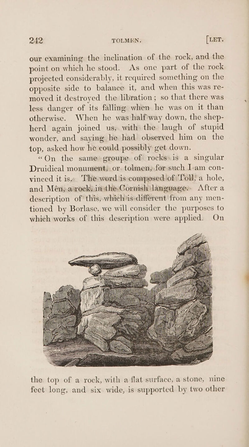 our examining the inclination of the rock, and the point on which he stood. As one part of the rock projected considerably, it required something on the opposite side to balance it, and when this was re- moved it destroyed the libration; so that there was less danger of its fallmg when he was on it than otherwise. When he was half way down, the shep- herd again joined us, with: the laugh of stupid wonder, and saying he had observed him on the top, asked how he could possibly get down. «On the same groupe of rocks is a singular Druidical monument; or. tolmen;.for such I-am con- vinced it is» Phe word is composed of ‘Toll; a hole, and Mén,.asrock; inthe-Cornish language. After a description of this, which is*different from any men- tioned by Borlase, we will consider the purposes to which works of this description were applied. On a the top of a rock, with a flat surface, a stone, nine feet long, and six wide, is supported by two other