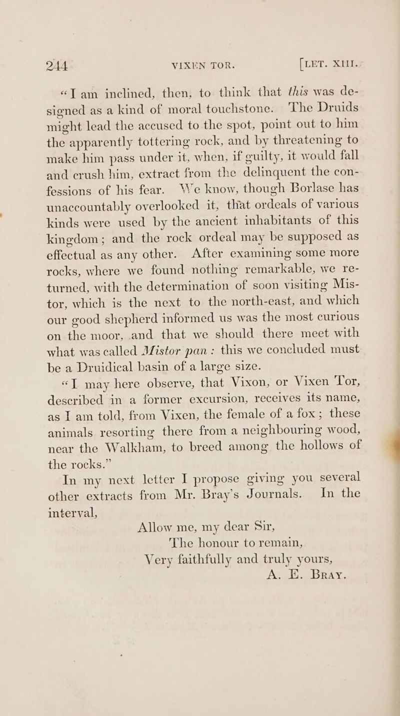 «Jam inclined, then, to think that this was de- signed as a kind of moral touchstone. The Druids might lead the accused to the spot, point out to him the apparently tottering rock, and by threatening to make him pass under it, when, if guilty, it would fall and crush him, extract from the delinquent the con- fessions of his fear. We know, though Borlase has unaccountably overlooked it, that ordeals of various kinds were used by the ancient inhabitants of this kingdom; and the rock ordeal may be supposed as effectual as any other. After examining some more rocks, where we found nothing remarkable, we re- turned, with the determination of soon visiting Mis- tor, which is the next to the north-east, and which our good shepherd informed us was the most curious on the moor, and that we should there meet with what was called Mistor pan: this we concluded must be a Druidical basin of a large size. “I may here observe, that Vixon, or Vixen Tor, described in a former excursion, receives its name, as I am told, from Vixen, the female of a fox; these animals resorting there from a neighbouring wood, near the Walkham, to breed among the hollows of the rocks.” In my next letter I propose giving you several other extracts from Mr. Bray's Journals. In the interval, Allow me, my dear Sir, The honour to remain, Very faithfully and truly yours, A. E. Bray.