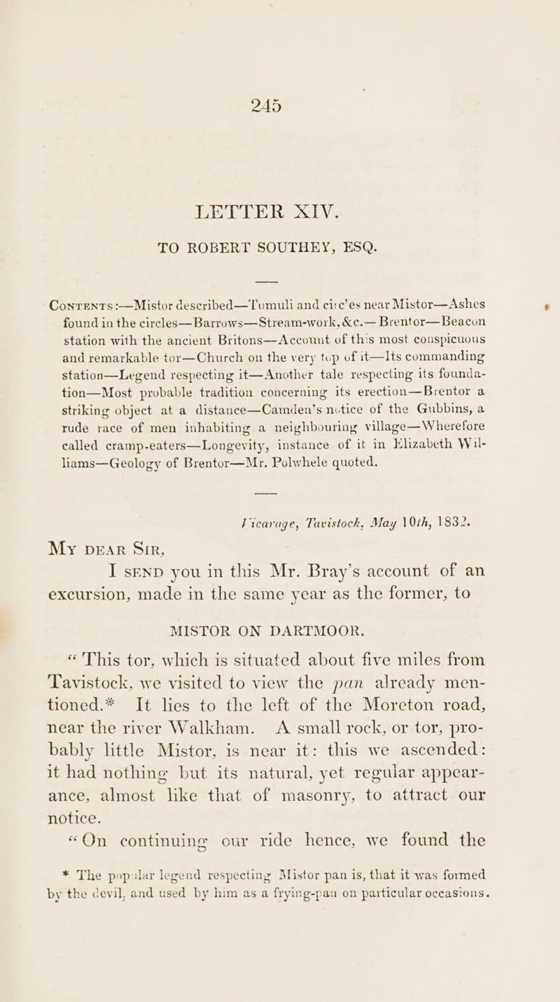 LETTER XIV. TO ROBERT SOUTHEY, ESQ. Contents :—Mistor described—Tumuli and circ'es near Mistor—Ashes found in the circles—Barrows—Stream-work, &amp;c.— Brentor— Beacon station with the ancient Britons—Account of this most conspicuous and remarkable tor—Church on the very tup uf it—lts commanding station—Legend respecting it—Another tale respecting its founda- tion—Most probable tradition concerning its erection—Brentor a striking object at a distance—Camden’s nutice of the Gubbins, a rude race of men inhabiting a neighbouring village—Wherefore called cramp-eaters—Longevity, instance of it in Elizabeth Wil- liams—Geology of Brentor—Mr. Polwhele quoted. Vicarage, Tavistock, May 10th, 1832. My pEAr Sir, I senpD you in this Mr. Bray’s account of an excursion, made in the same year as the former, to MISTOR ON DARTMOOR. «'This tor, which is situated about five miles from Tavistock, we visited to view the pan already men- tioned.* It lies to the left of the Moreton road, near the river Walkham. A small rock, or tor, pro- bably little Mistor, is near it: this we ascended: it had nothing but its natural, yet reguiar appear- ance, almost like that of masonry, to attract our notice. “On continuing our ride hence, we found the * The pop:lar legend respecting Mistor pan is, that it was formed by the devil, and used by him as a frying-pau on particular occasions.