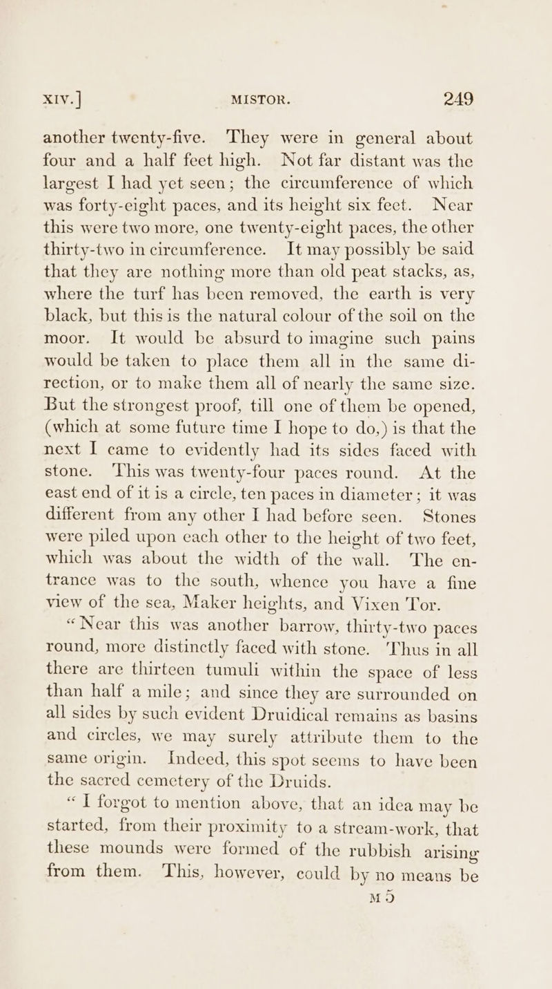 another twenty-five. They were in general about four and a half feet high. Not far distant was the largest I had yet seen; the circumference of which was forty-eight paces, and its height six fect. Near this were two more, one twenty-eight paces, the other thirty-two in circumference. It may possibly be said that they are nothing more than old peat stacks, as, where the turf has been removed, the earth is very black, but this is the natural colour of the soil on the moor. It would be absurd to imagine such pains would be taken to place them all in the same di- rection, or to make them all of nearly the same size. But the strongest proof, till one of them be opened, (which at some future time I hope to do,) is that the next I came to evidently had its sides faced with stone. ‘This was twenty-four paces round. At the east end of it is a circle, ten paces in diameter ; it was different from any other I had before seen. Stones were piled upon each other to the height of two feet, which was about the width of the wall. The en- trance was to the south, whence you have a fine view of the sea, Maker heights, and Vixen Tor. “Near this was another barrow, thirty-two paces round, more distinctly faced with stone. ‘Thus in all there are thirteen tumuli within the space of less than half a mile; and since they are surrounded on all sides by such evident Druidical remains as basins and circles, we may surely attribute them to the same origin. Indeed, this spot seems to have been the sacred cemetery of the Druids. “ I forgot to mention above, that an idea may be started, from their proximity to a stream-work, that these mounds were formed of the rubbish arising from them. This, however, could by no means be M9