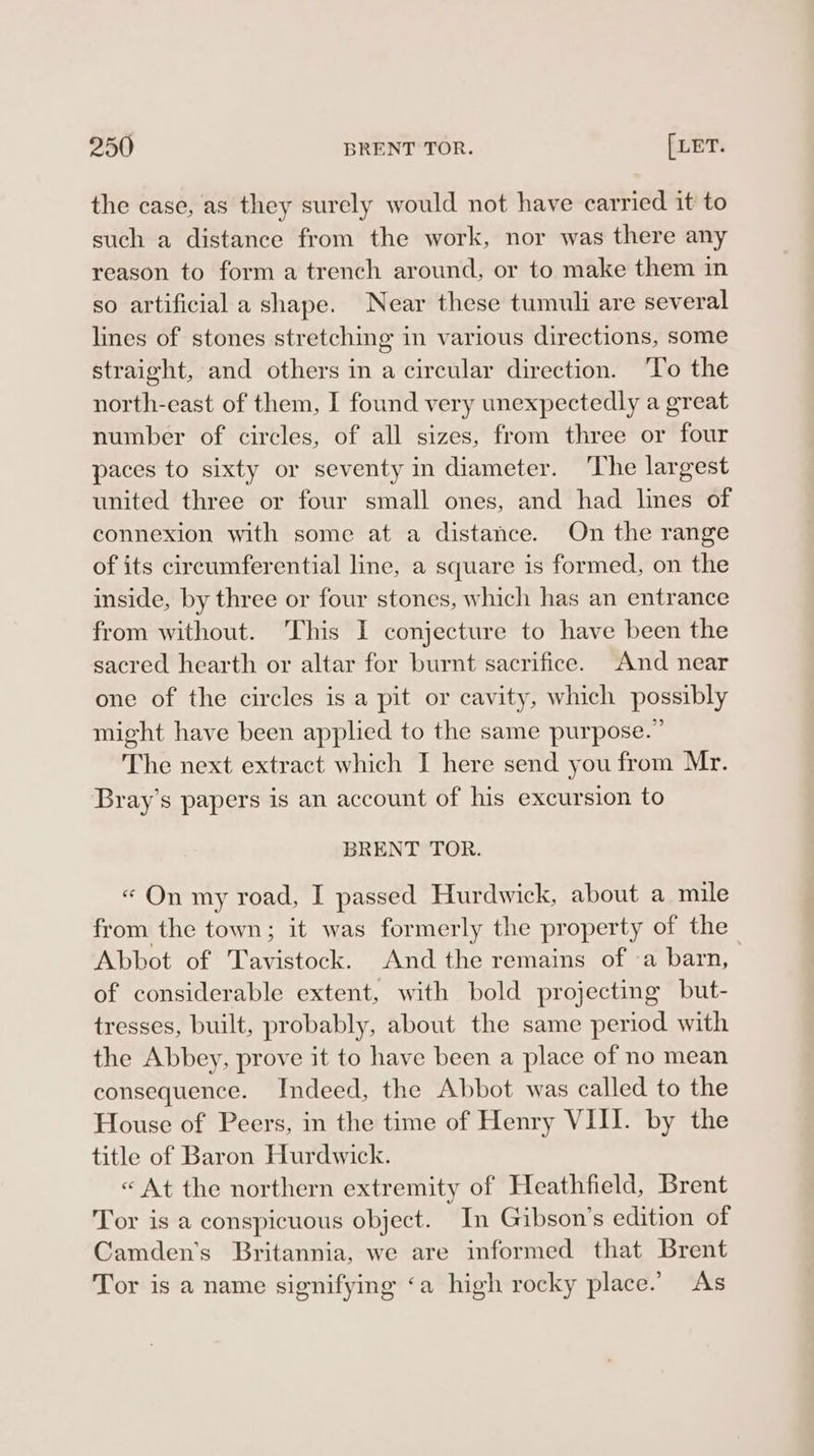 the case, as they surely would not have earried it to such a distance from the work, nor was there any reason to form a trench around, or to make them in so artificial a shape. Near these tumuli are several lines of stones stretching in various directions, some straight, and others in a circular direction. ‘To the north-east of them, I found very unexpectedly a great number of circles, of all sizes, from three or four paces to sixty or seventy in diameter. The largest united three or four small ones, and had lines of connexion with some at a distance. On the range of its circumferential line, a square 1s formed, on the inside, by three or four stones, which has an entrance from without. This I conjecture to have been the sacred hearth or altar for burnt sacrifice. And near one of the circles is a pit or cavity, which possibly might have been applied to the same purpose.” The next extract which I here send you from Mr. Bray’s papers is an account of his excursion to BRENT TOR. « On my road, I passed Hurdwick, about a mile from the town; it was formerly the property of the Abbot of Tavistock. And the remains of ‘a barn, of considerable extent, with bold projecting but- tresses, built, probably, about the same period with the Abbey, prove it to have been a place of no mean consequence. Indeed, the Abbot was called to the House of Peers, in the time of Henry VIII. by the title of Baron Hurdwick. « At the northern extremity of Heathfield, Brent Tor is a conspicuous object. In Gibson’s edition of Camden’s Britannia, we are informed that Brent Tor is a name signifying ‘a high rocky place.’ As