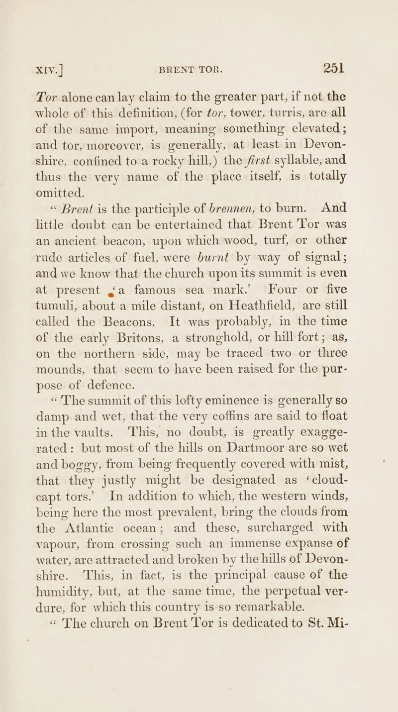 Tor alone can lay claim to the greater part, if not the whole of this definition, (for for, tower, turris, are all of the same import, meaning something clevated ; and tor, moreover, is generally, at least in Devon- shire, confined to a rocky hill,) the first syllable, and thus the very name of the place itself, is totally omitted. « Brent is the participle of brennen, to burn. And little doubt can be entertained that Brent ‘Tor was an ancient beacon, upon which wood, turf, or other rude articles of fuel, were burnt by way of signal; and we know that the church upon its summit is even at present &lt;a famous sea mark. Four or five tumuli, about a mile distant, on Heathfield, are still called the Beacons. It was probably, in the time of the early Britons, a stronghold, or hill fort ; as, on the northern side, may be traced two or three mounds, that seem to have been raised for the pur- pose of defence. «The summit of this lofty eminence is generally so damp and wet, that the very coffins are said to float in the vaults. This, no doubt, is greatly exagge- rated: but most of the hills on Dartmoor are so wet and boggy, from being frequently covered with mist, that they justly might be designated as ‘cloud- capt tors. In addition to which, the western winds, being here the most prevalent, bring the clouds from the Atlantic ocean; and these, surcharged with vapour, from crossing such an immense expanse of water, are attracted and broken by the hills of Devon- shire. This, in fact, is the principal cause of the humidity, but, at the same time, the perpetual ver- dure, for which this country is so remarkable. « The church on Brent Yor is dedicated to St. Mi-