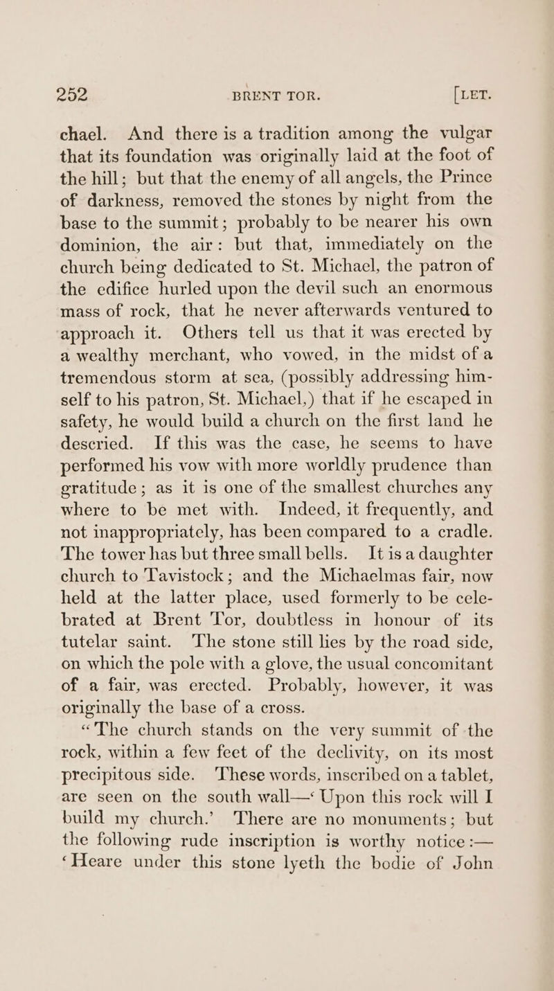 chael. And there is a tradition among the vulgar that its foundation was originally laid at the foot of the hill; but that the enemy of all angels, the Prince of darkness, removed the stones by night from the base to the summit; probably to be nearer his own dominion, the air: but that, immediately on the church being dedicated to St. Michael, the patron of the edifice hurled upon the devil such an enormous mass of rock, that he never afterwards ventured to approach it. Others tell us that it was erected by a wealthy merchant, who vowed, in the midst ofa tremendous storm at sea, (possibly addressing him- self to his patron, St. Michael,) that if he escaped in safety, he would build a church on the first land he descried. If this was the case, he seems to have performed his vow with more worldly prudence than gratitude; as it is one of the smallest churches any where to be met with. Indeed, it frequently, and not inappropriately, has been compared to a cradle. The tower has but three small bells. It is a daughter church to Tavistock; and the Michaelmas fair, now held at the latter place, used formerly to be cele- brated at Brent ‘Tor, doubtless in honour of its tutelar saint. The stone still lies by the road side, on which the pole with a glove, the usual concomitant of a fair, was erected. Probably, however, it was originally the base of a cross. “The church stands on the very swnmit of the rock, within a few feet of the declivity, on its most precipitous side. ‘These words, inscribed on a tablet, are seen on the south wall—: Upon this rock will I build my church.’ There are no monuments; but the following rude inscription is worthy notice :— ‘Heare under this stone lyeth the bodie of John