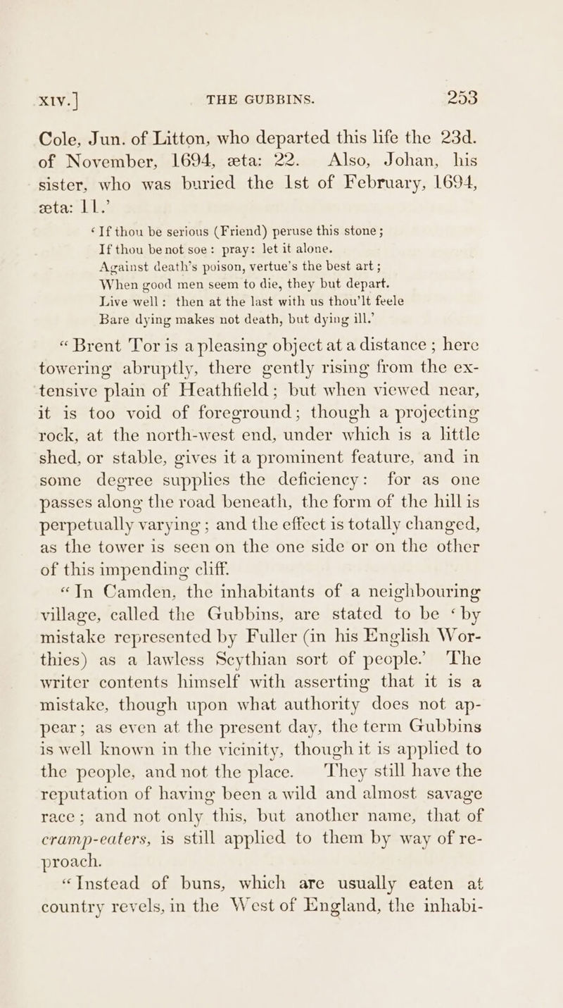 XIV. | THE GUBBINS. 205 Cole, Jun. of Litton, who departed this life the 23d. of November, 1694, eta: 22. Also, Johan, his sister, who was buried the Ist of February, 1694, zeta: LL.’ ‘If thou be serious (Friend) peruse this stone ; If thou benot soe: pray: let it alone. Against death’s poison, vertue’s the best art ; When good men seem to die, they but depart. Live well: then at the last with us thou’lt feele Bare dying makes not death, but dying ill.’ «Brent Tor is a pleasing object at a distance ; here towering abruptly, there gently rising from the ex- tensive plain of Heathfield; but when viewed near, it is too void of foreground; though a projecting rock, at the north-west end, under which is a little shed, or stable, gives it a prominent feature, and in some degree supplies the deficiency: for as one passes along the road beneath, the form of the hill is perpetually varying ; and the effect is totally changed, as the tower is seen on the one side or on the other of this impending cliff. “In Camden, the inhabitants of a neighbouring village, called the Gubbins, are stated to be ‘by mistake represented by Fuller (in his English Wor- thies) as a lawless Scythian sort of people. ‘The writer contents himself with asserting that it is a mistake, though upon what authority does not ap- pear; as even at the present day, the term Gubbins is well known in the vicinity, though it is applied to the people, and not the place. | They still have the reputation of having been a wild and almost savage race; and not only this, but another name, that of cramp-eaters, is still applied to them by way of re- proach. “Instead of buns, which are usually eaten at country revels, in the West of England, the inhabi-