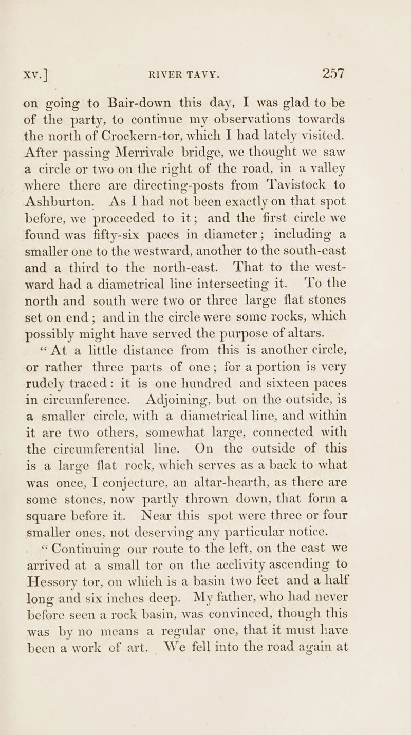 on going to Bair-down this day, I was glad to be of the party, to continue my observations towards the north of Crockern-tor, which I had lately visited. After passing Merrivale bridge, we thought we saw a circle or two on the right of the road, in a valley where there are directing-posts from ‘Tavistock to Ashburton. &lt;As I had not been exactly on that spot before, we proceeded to it; and the first circle we found was fifty-six paces in diameter; including a smaller one to the westward, another to the south-east and a third to the north-east. ‘That to the west- ward had a diametrical line intersecting it. ‘To the north and south were two or three large flat stones set on end; and in the circle were some rocks, which possibly might have served the purpose of altars. « At a little distance from this is another circle, or rather three parts of one; for a portion is very rudely traced: it is one hundred and sixteen paces in circumference. Adjoining, but on the outside, is a smaller circle, with a diametrical line, and within it are two others, somewhat large, connected with the circumferential line. On the outside of this is a large flat rock, which serves as a back to what was once, I conjecture, an altar-hearth, as there are some stones, now partly thrown down, that form a square before it. Near this spot were three or four smaller ones, not deserving any particular notice. “Continuing our route to the left, on the east we arrived at a small tor on the acclivity ascending to Hessory tor, on which is a basin two feet and a half long and six inches deep. My father, who had never before seen a rock basin, was convinced, though this was by no means a regular one, that it must have been a work of art. We fell into the road again at