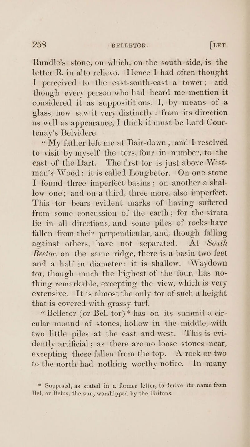 Rundle’s stone, on which, on the south side, is the letter R, in alto relievo. Hence I had often thought I perceived to the east-south-east a tower; and though every person who had heard me mention it considered it as supposititious, I, by means of a glass, now saw it very distinctly: from its direction as well as appearance, I thik it must be Lord Cour- tenay’s Belvidere. « My father left me at Bair-down ; and I resolved to visit by myself the tors, four in number, to the east of the Dart. The first tor is just above Wist- man’s Wood: it is called Longbetor. On one stone I found three imperfect basins; on another a shal- low one; and on a third, three more, also imperfect. This tor bears evident marks of having suffered from some concussion of the earth; for the strata lie in all directions, and some piles of rocks’ have fallen from their perpendicular, and, though falling against others, have not separated. At South Beetor, on the same ridge, there is a basin two feet and a half in diameter: it is shallow. Waydown tor, though much the highest of the four, has no- thing remarkable, excepting the view, which is very extensive. It is almost the only tor of such a height that is covered with grassy turf. “ Belletor (or Bell tor)* has on its summit a cir- cular mound of stones, hollow in the middle, with two little piles at the east and west. ‘This is evi- dently artificial; as there are no loose stones near, excepting those fallen from the top. A rock or two to the north had nothing worthy notice. In many * Supposed, as stated in a former letter, to derive its name from Bel, or Belus, the sun, worshipped by the Britons.
