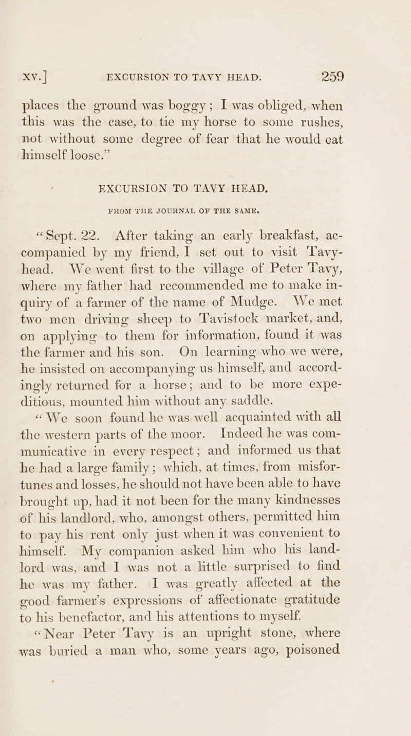 places the ground was boggy; I was obliged, when this was the case, to tie my horse to some rushes, not without some degree of fear that he would eat himself loose.” ' EXCURSION TO TAVY HEAD. FROM THE JOURNAL OF THE SAME, “Sept. 22. After taking an early breakfast, ac- companied by my friend, I set out to visit Tavy- head. We went first to the village of Peter Tavy, where my father had recommended me to make in- quiry of a farmer of the name of Mudge. We met two men driving sheep to ‘Tavistock market, and, on applying to them for information, found it was the farmer and his son. On learning who we were, he insisted on accompanying us himself, and accord- ingly returned for a horse; and to be more expe- ditious, mounted him without any saddle. «We soon found he was well acquainted with all the western parts of the moor. Indeed he was com- municative in every respect; and informed us that he had a large family ; which, at times, from misfor- tunes and losses, he should not have been able to have brought up, had it not been for the many kindnesses of his landlord, who, amongst others, permitted him to pay his rent only just when it was convenient to himself. My companion asked him who his land- lord was, and I was not a little surprised to find he was my father. I was greatly affected at the good farmer’s expressions of affectionate gratitude to his benefactor, and his attentions to myself. «Near Peter Tavy is an upright stone, where was buried a man who, some years ago, poisoned