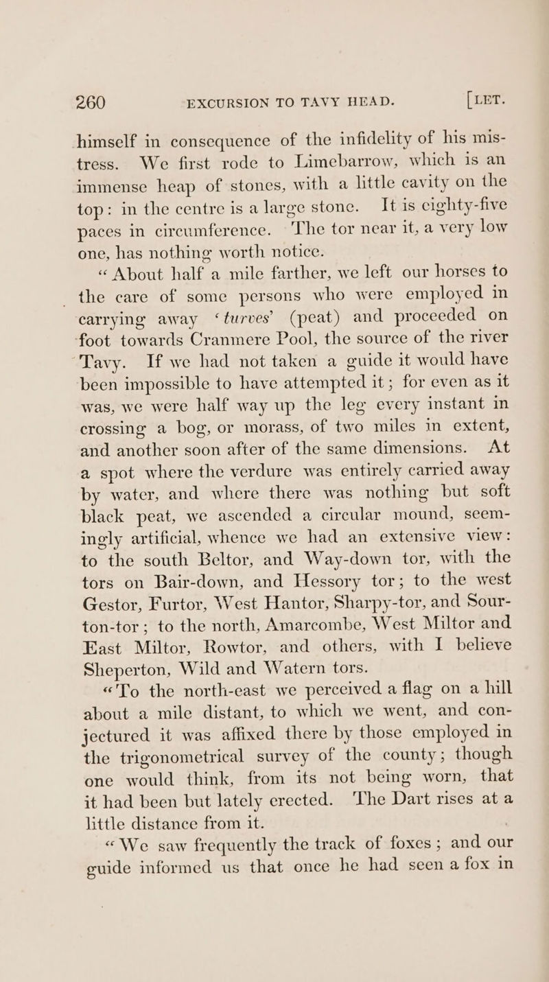 himself in consequence of the infidelity of his mis- tress. We first rode to Limebarrow, which is an immense heap of stones, with a little cavity on the top: in the centre is a large stone. It is cighty-five paces in circumference. The tor near it, a very low one, has nothing worth notice. « About half a mile farther, we left our horses to the care of some persons who were employed in carrying away ‘turves’ (peat) and proceeded on foot towards Cranmere Pool, the source of the river Tavy. If we had not taken a euide it would have been impossible to have attempted it ; for even as it was, we were half way up the leg every instant in crossing a bog, or morass, of two miles in extent, and another soon after of the same dimensions. At a spot where the verdure was entirely carried away by water, and where there was nothing but soft black peat, we ascended a circular mound, seem- ingly artificial, whence we had an extensive view: to the south Beltor, and Way-down tor, with the tors on Bair-down, and Hessory tor; to the west Gestor, Furtor, West Hantor, Sharpy-tor, and Sour- ton-tor; to the north, Amarcombe, West Miltor and East Miltor, Rowtor, and others, with I believe Sheperton, Wild and Watern tors. «To the north-east we perceived a flag on a hull about a mile distant, to which we went, and con- jectured it was affixed there by those employed in the trigonometrical survey of the county; though one would think, from its not being worn, that it had been but lately erected. ‘The Dart rises ata little distance from it. «We saw frequently the track of foxes ; and our guide informed us that once he had seen a fox in