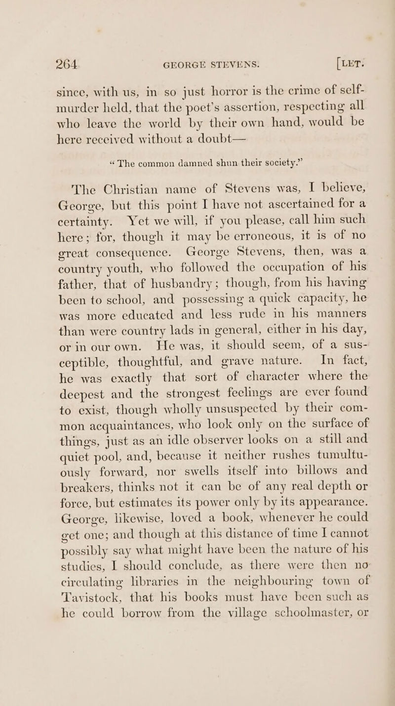 since, with us, in so just horror is the crime of self- murder held, that the poet’s assertion, respecting all who leave the world by their own hand, would be here received without a doubt— “ The common damned shun their society.” The Christian name of Stevens was, I believe, George, but this point I have not ascertained for a certainty. Yet we will, if you please, call him such here; for, though it may be erroneous, it is of no great consequence. George Stevens, then, was a country youth, who followed the occupation of his father, that of husbandry; though, from his having been to school, and possessing a quick capacity, he was more educated and less rude in his manners than were country lads in general, either in his day, or in our own. He was, it should seem, of a sus- ceptible, thoughtful, and grave nature. In fact, he was exactly that sort of character where the deepest and the strongest feelings are ever found to exist, though wholly unsuspected by their com- mon acquaintances, who look only on the surface of things, just as an idle observer looks on a still and quiet pool, and, because it neither rushes tumultu- ously forward, nor swells itself into billows and breakers, thinks not it can be of any real depth or force, but estimates its power only by its appearance. George, likewise, loved a book, whenever he could eet one; and though at this distance of time J cannot possibly say what might have been the nature of his studies, I should conclude, as there were then no circulating libraries in the neighbouring town of Tavistock, that his books must have been such as he could borrow from the village schoolmaster, or