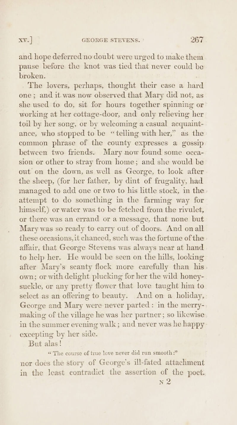 and hope deferred no doubt were urged to make them pause before the knot was tied that never could be broken. ) The lovers, perhaps, thought their case a hard one; and it. was now observed that Mary did not, as she used to do, sit for hours together spinning or working at her cottage-door, and only relieving her toil by her song, or by welcoming a casual acquaint- ance, who stopped to be “telling with her,” as the common phrase of the county expresses a gossip between two friends. Mary now found some occa- sion or other to stray from home; and she would be out on the down, as well as George, to look after the sheep, (for her father, by dint of frugality, had managed to add one or two to his little stock, in the. attempt to do something in the farming way for himself,) or water was to be fetched from the rivulet, or there was an errand or a message, that none but Mary was so ready to carry out of doors. And onall these occasions, it chanced, such was the fortune of the: affair, that George Stevens was always near at hand to help her. He would be seen on the hills, looking after Mary’s scanty flock more carefully than his. own; or with delight plucking for her the wild honey- suckle, or any pretty flower that love taught him to select as an offermg to beauty. And on a holiday, George and Mary were never parted : in the merry- making of the village he was her partner; so likewise in the summer evening walk ; and never was he happy excepting by her side. But alas! ‘The course of true love never did run smooth:” nor does the story of George’s ill-fated attachment in the least contradict the assertion of the poet. N2