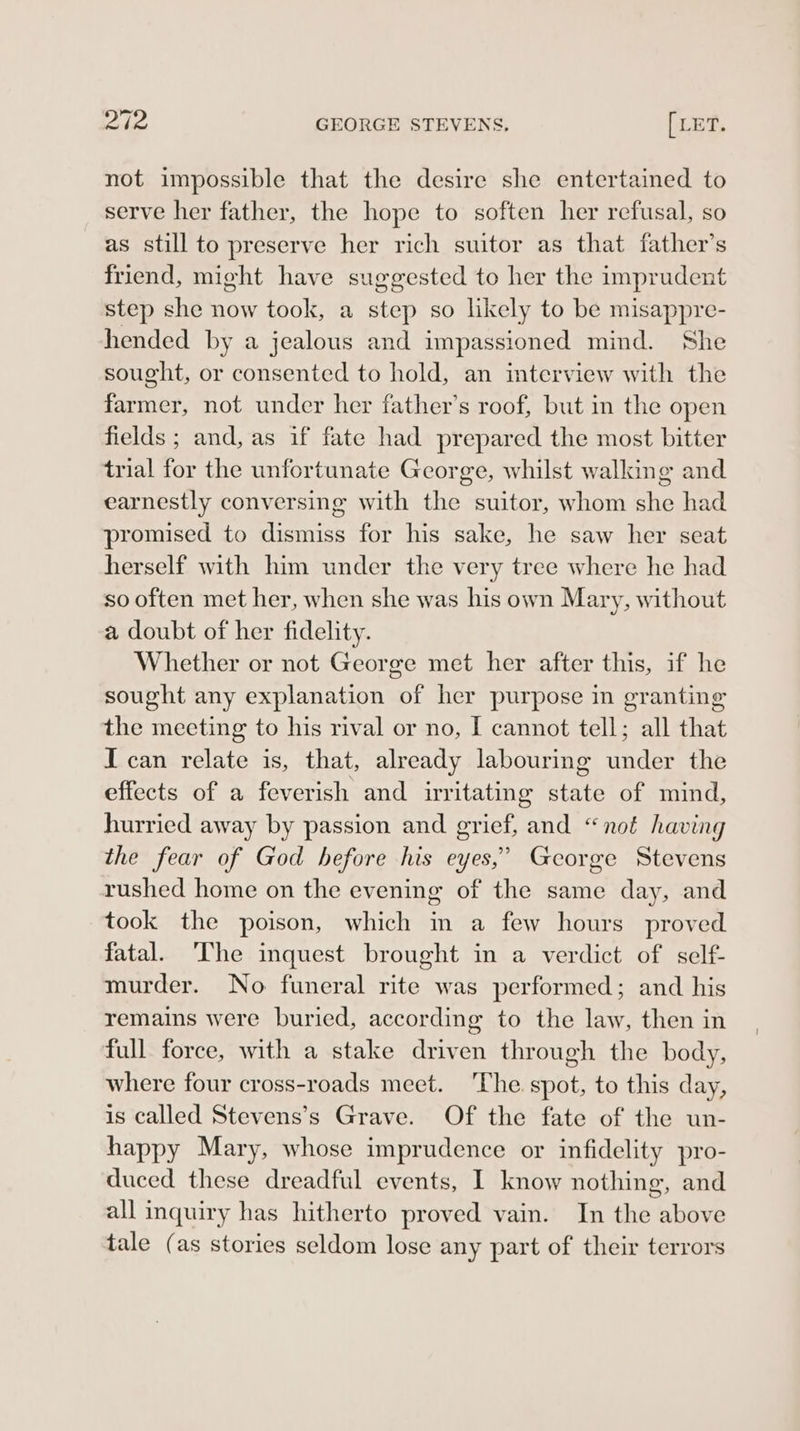 not impossible that the desire she entertained to serve her father, the hope to soften her refusal, so as still to preserve her rich suitor as that father’s friend, might have suggested to her the imprudent step she now took, a step so likely to be misappre- hended by a jealous and impassioned mind. She sought, or consented to hold, an interview with the farmer, not under her father’s roof, but in the open fields ; and, as if fate had prepared the most bitter trial for the unfortunate George, whilst walking and earnestly conversing with the suitor, whom she had promised to dismiss for his sake, he saw her seat herself with him under the very tree where he had so often met her, when she was his own Mary, without a doubt of her fidelity. Whether or not George met her after this, if he sought any explanation of her purpose in granting the meeting to his rival or no, I cannot tell; all that I can relate is, that, already labouring under the effects of a feverish and irritating state of mind, hurried away by passion and grief, and “not having the fear of God hefore his eyes,’ George Stevens rushed home on the evening of the same day, and took the poison, which in a few hours proved fatal. The inquest brought in a verdict of self- murder. No funeral rite was performed; and his remains were buried, according to the law, then in full force, with a stake driven through the body, where four cross-roads meet. ‘The spot, to this day, is called Stevens’s Grave. Of the fate of the un- happy Mary, whose imprudence or infidelity pro- duced these dreadful events, I know nothing, and all inquiry has hitherto proved vain. In the above tale (as stories seldom lose any part of their terrors