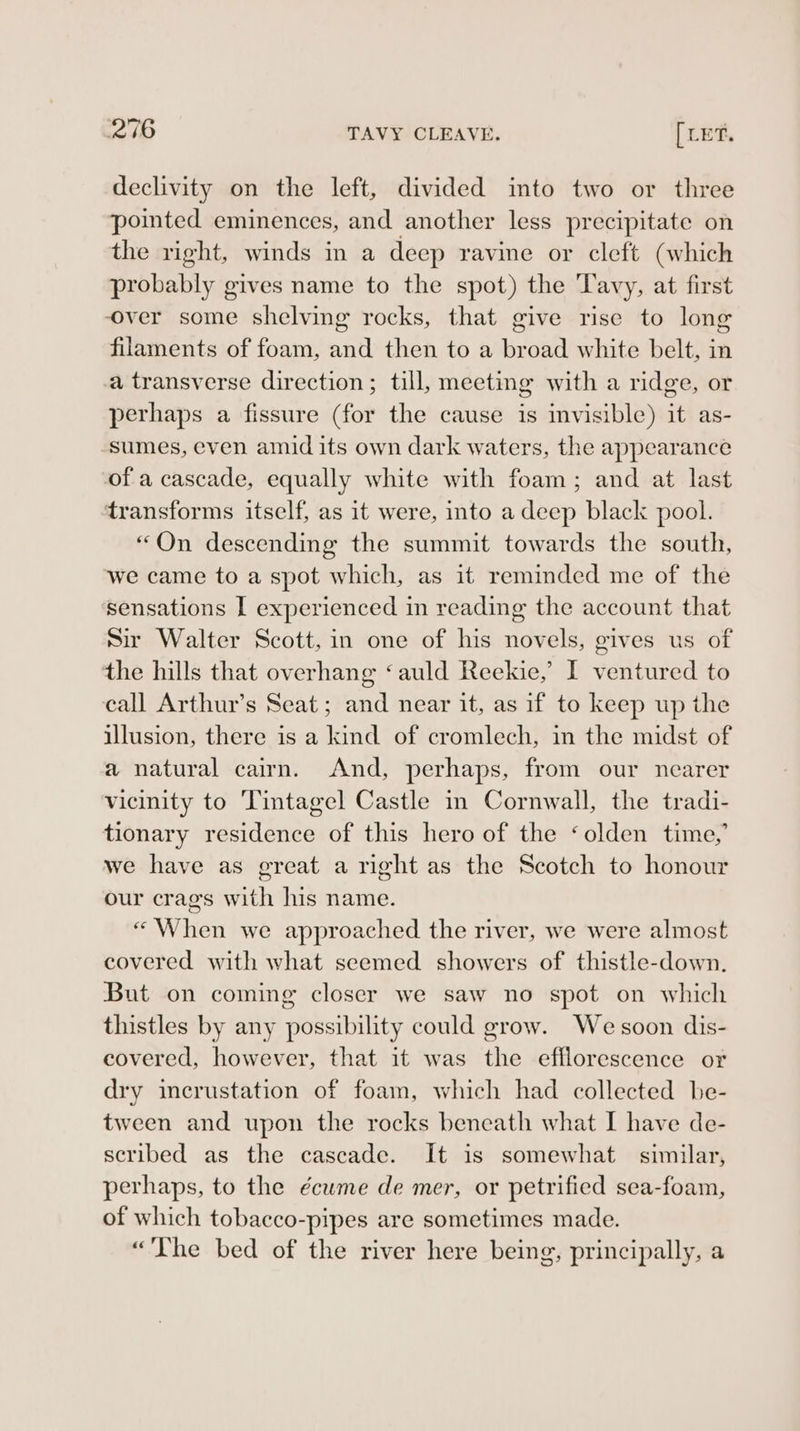 declivity on the left, divided into two or three pointed eminences, and another less precipitate on the right, winds in a deep ravine or cleft (which probably gives name to the spot) the Tavy, at first over some shelving rocks, that give rise to long filaments of foam, and then to a broad white belt, in a transverse direction; till, meeting with a ridge, or perhaps a fissure (for the cause is mvisible) it as- sumes, even amid its own dark waters, the appearance of a cascade, equally white with foam; and at last ‘transforms itself, as it were, into a deep black pool. “On descending the summit towards the south, we came to a spot which, as it reminded me of the sensations I experienced in reading the account that sir Walter Scott, in one of his novels, gives us of the hills that overhang ‘auld Reekie,’ I ventured to call Arthur’s Seat; and near it, as if to keep up the illusion, there is a kind of cromlech, in the midst of a natural cairn. And, perhaps, from our nearer vicinity to Tintagel Castle in Cornwall, the tradi- tionary residence of this hero of the ‘olden time,’ we have as great a right as the Scotch to honour our crags with his name. “When we approached the river, we were almost covered with what seemed showers of thistle-down. But on coming closer we saw no spot on which thistles by any possibility could grow. We soon dis- covered, however, that it was the efflorescence or dry incrustation of foam, which had collected be- tween and upon the rocks beneath what I have de- scribed as the cascade. It is somewhat similar, perhaps, to the écume de mer, or petrified sea-foam, of which tobacco-pipes are sometimes made. “The bed of the river here being, principally, a