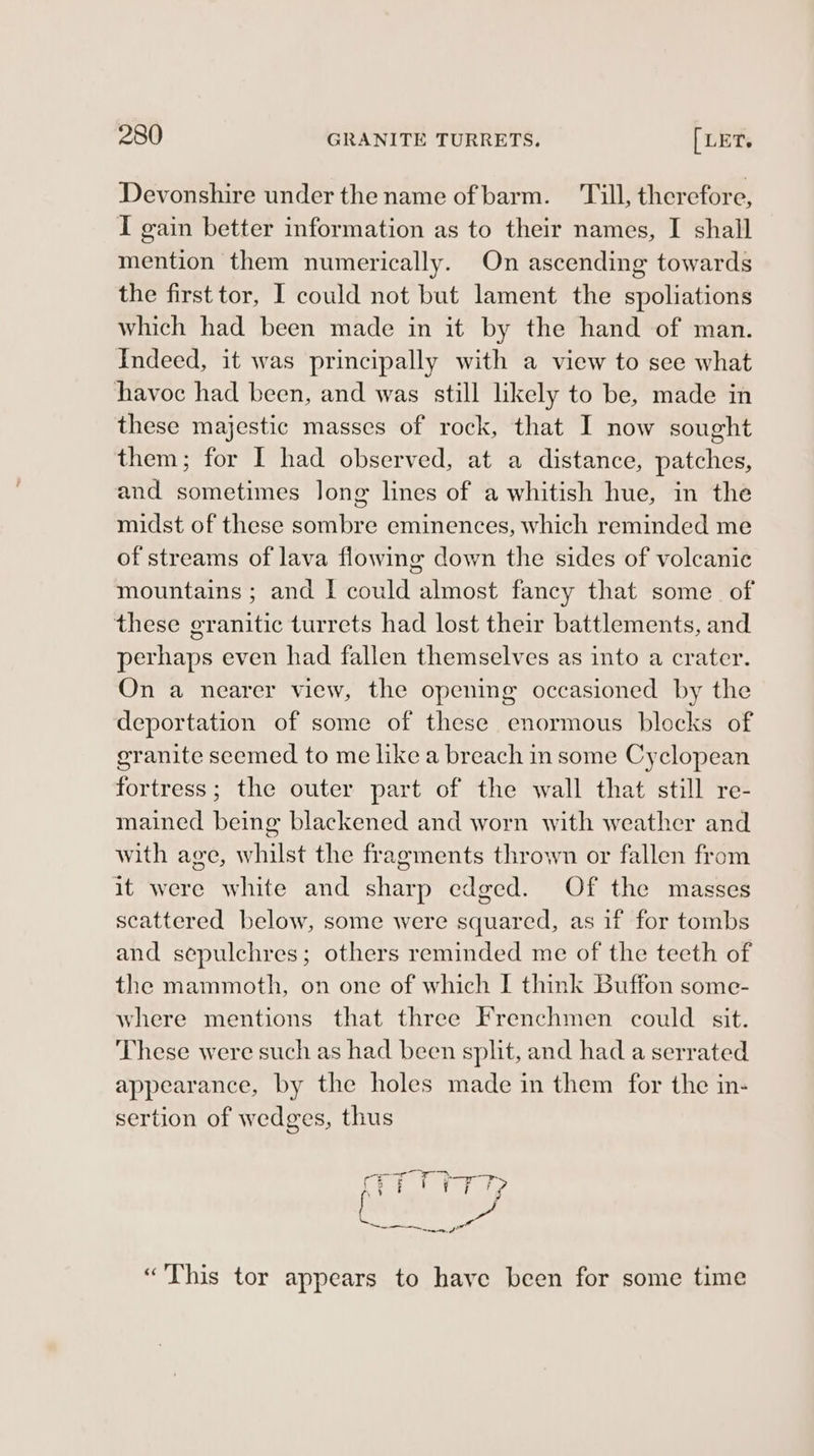 Devonshire under the name of barm. ‘Till, therefore, I gain better information as to their names, I shall mention them numerically. On ascending towards the first tor, I could not but lament the spoliations which had been made in it by the hand of man. Indeed, it was principally with a view to see what havoc had been, and was still likely to be, made in these majestic masses of rock, that I now sought them; for I had observed, at a distance, patches, and sometimes long lines of a whitish hue, in the midst of these sombre eminences, which reminded me of streams of lava flowing down the sides of volcanic mountains ; and I could almost fancy that some of these granitic turrets had lost their battlements, and perhaps even had fallen themselves as into a crater. On a nearer view, the opening occasioned by the deportation of some of these enormous blocks of granite seemed to me like a breach in some Cyclopean fortress; the outer part of the wall that still re- mained being blackened and worn with weather and with age, whilst the fragments thrown or fallen from it were white and sharp edged. Of the masses scattered below, some were squared, as if for tombs and sepulchres; others reminded me of the teeth of the mammoth, on one of which I think Buffon some- where mentions that three Frenchmen could sit. These were such as had been split, and had a serrated appearance, by the holes made in them for the in- sertion of wedges, thus «This tor appears to have been for some time