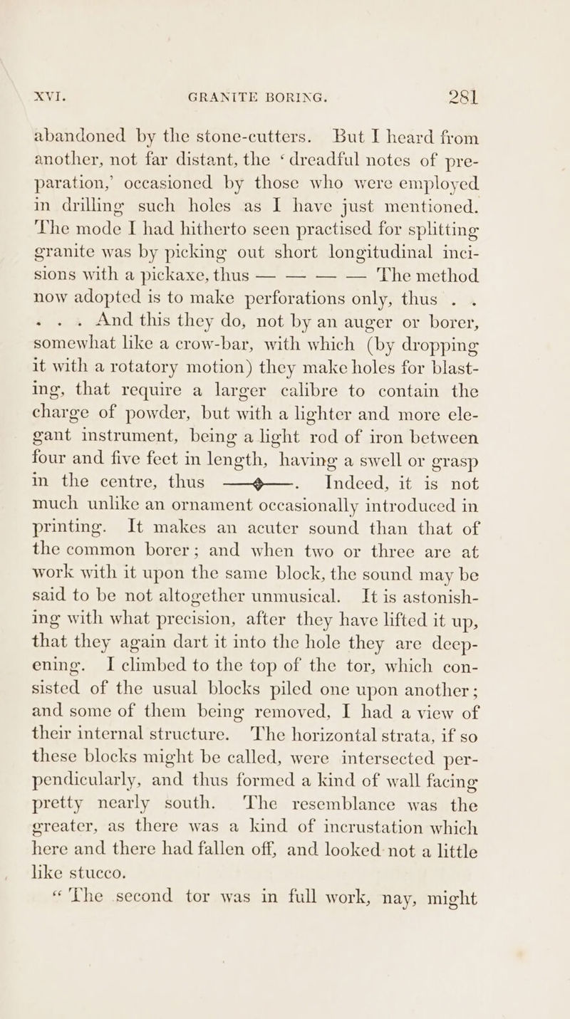 XVI. GRANITE BORING. 28] abandoned by the stone-cutters. But I heard from another, not far distant, the ‘dreadful notes of pre- paration, occasioned by those who were employed in drilling such holes as I have just mentioned. The mode I had hitherto seen practised for splitting granite was by picking out short longitudinal inci- sions with a pickaxe, thus — — — — The method now adopted is to make perforations only, thus . . . . « And this they do, not by an auger or borer, somewhat like a crow-bar, with which (by dropping it with a rotatory motion) they make holes for blast- ing, that require a larger calibre to contain the charge of powder, but with a lighter and more ele- gant instrument, being a light rod of iron between four and five feet in length, having a swell or grasp in the centre, thus ——@—. Indeed, it is not much unlike an ornament occasionally introduced in printing. It makes an acuter sound than that of the common borer; and when two or three are at work with it upon the same block, the sound may be said to be not altogether unmusical. It is astonish- ing with what precision, after they have lifted it up, that they again dart it into the hole they are deep- ening. I climbed to the top of the tor, which con- sisted of the usual blocks piled one upon another ; and some of them being removed, I had a view of their internal structure. The horizontal strata, if so these blocks might be called, were intersected per- pendicularly, and thus formed a kind of wall facing pretty nearly south. The resemblance was the ereater, as there was a kind of incrustation which here and there had fallen off, and looked not a little like stucco. «The second tor was in full work, nay, might