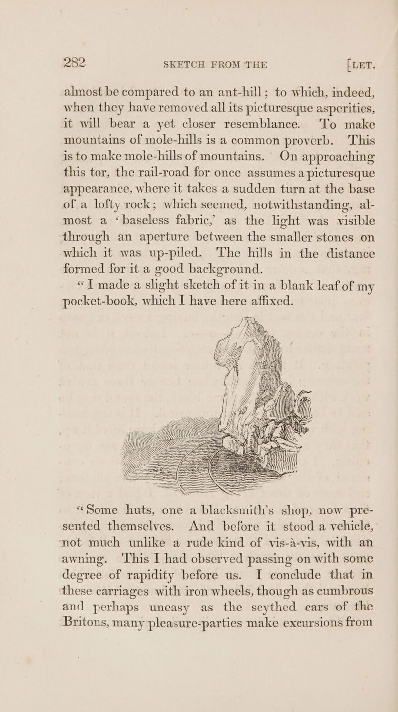 almost be compared to an ant-hill; to which, indeed, when they have removed all its picturesque asperities, it will bear a yet closer resemblance. To make mountains of mole-hills is a common proverb. This is to make mole-hills of mountains. On approaching this tor, the rail-road for once assumes a picturesque appearance, where it takes a sudden turn at the base of a lofty rock; which seemed, notwithstanding, al- most a ‘baseless fabric, as the light was visible through an aperture between the smaller stones on which it was up-piled. The hills in the distance formed for it a good background. «1 made a shght sketch of it in a blank leaf of my pocket-book, which I have here affixed. &gt; ee = = = ——SSSSS SY pais MiiwHYyjywW i \\ WY WY ie “Hi = HI PZ “Some huts, one a blacksmith’s shop, now pre- sented themselves. And before it stood a vehicle, mot much unlike a rude kind of vis-a-vis, with an awning. 'This I had observed passing on with some degree of rapidity before us. I conclude that in these carriages with iron wheels, though as cumbrous and perhaps uneasy as the scythed cars of the Britons, many pleasure-parties make excursions from