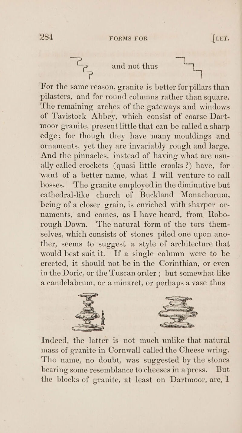 i and not thus pb For the same reason, granite is better for pillars than pilasters, and for round columns rather than square. The remaining arches of the gateways and windows of ‘Tavistock Abbey, which consist of coarse Dart- moor granite, present little that can be called a sharp edge; for though they have many mouldings and ornaments, vet they are invariably rough and large. And the pinnacles, instead of having what are usu- ally called crockets (quasi little crooks?) have, for want of a better name, what I will venture to call bosses. ‘The granite employed in the diminutive but cathedral-like church of Buckland Monachorum, being of a closer grain, is enriched with sharper or- naments, and comes, as I have heard, from Robo- rough Down. ‘The natural form of the tors them- selves, which consists of stones piled one upon ano- ther, seems to suggest a style of architecture that would best suit it. Ifa single column were to be erected, it should not be in the Corinthian, or even in the Doric, or the Tuscan order ; but somewhat like a candelabrum, or a minaret, or perhaps a vase thus Indeed, the latter is not much unlike that natural mass of granite in Cornwall called the Cheese wring. The name, no doubt, was suggested by the stones bearing some resemblance to cheeses in apress. But the blocks of granite, at least on Dartmoor, are, I