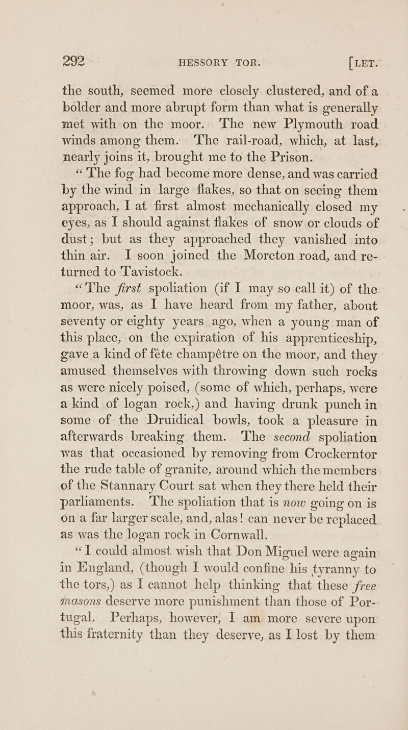 the south, seemed more closely clustered, and of a bolder and more abrupt form than what is generally met with on the moor. The new Plymouth road winds among them. ‘The rail-road, which, at last, nearly joins it, brought me to the Prison. «The fog had become more dense, and was carried by the wind in large flakes, so that on seeing them approach, I at first almost mechanically closed my eyes, as I should against flakes of snow or clouds of dust; but as they approached they vanished into thin air. I soon joined the Moreton road, and re- turned to Tavistock. «&lt;The first spoliation (if I may so call it) of the moor, was, as I have heard from my father, about seventy or eighty years ago, when a young man of this place, on the expiration of his apprenticeship, gave a kind of fete champétre on the moor, and they amused themselves with throwing down such rocks as were nicely poised, (some of which, perhaps, were a kind of logan rock,) and having drunk punch in some of the Druidical bowls, took a pleasure in afterwards breaking them. The second spoliation was that occasioned by removing from Crockerntor the rude table of granite, around which the members of the Stannary Court sat when they there held their parhaments. The spoliation that is now going on is on a far larger scale, and, alas! can never be replaced as was the logan rock in Cornwall. “JT could almost wish that Don Miguel were again in England, (though I would confine his tyranny to the tors,) as I cannot help thinking that these free masons deserve more punishment than those of Por- tugal. Perhaps, however, I am more severe upon this fraternity than they deserve, as I lost by them