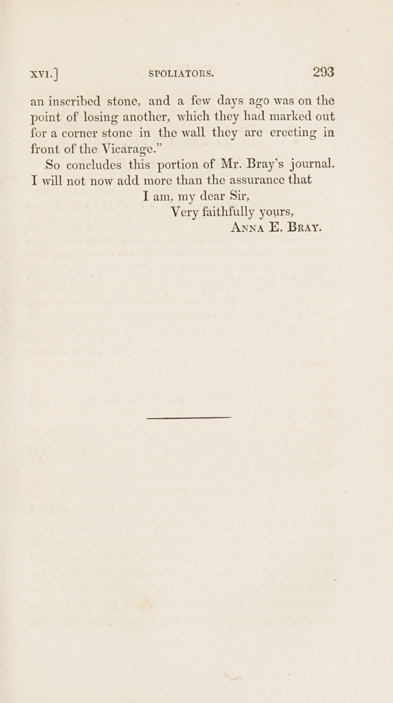 an inscribed stone, and a few days ago was on the point of losing another, which they had marked out for a corner stone in the wall they are erecting in front of the Vicarage.” So concludes this portion of Mr. Bray’s journal. I will not now add more than the assurance that I am, my dear Sir, Very faithfully yours, Anna E. Bray.
