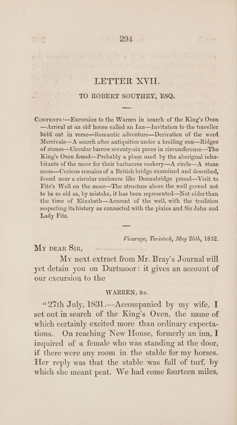 LETTER XVII. TO ROBERT SOUTHEY, ESQ. Contents :—Excursion to the Warren in search of the King’s Oven — Arrival at an old house called an Inn—Invitation to the traveller held out in verse—Romantic adventure—Derivation of the word. Merrivale—A search after antiquities under a broiling sun—Ridges of stones—Circular barrow seventy-six paces in circumference—The King’s Oven found—Probably a place used by the aborignal inha- bitants of the moor for their barbarous cookery—A circle—A stone cross—Curious remains of a British bridge examined and described, found near a circular enclosure like Dennabridge pound—Visit to Fitz’s Well on the moor—The structure above the well proved not to be so old as, by mistake, it has been represented—Not older than the time of Elizabeth—Account of the well, with the tradition respecting its history as connected with the pixies and Sir John and Lady Fitz. Vicarage, Tavistock, May 26th, 1832. My pear Sir, My next extract from Mr. Bray’s Journal will yet detain you on Dartmoor: it gives an account of our excursion to the WARREN, &amp;c. «27th July, 1831.—Accompanied by my wife, I set out in search of the King’s Oven, the name of which certainly excited more than ordinary expecta- tions. On reaching New House, formerly an inn, [ inquired of a female who was standing at the door, if there were any room in the stable for my horses. Her reply was that the stable was full of turf, by which she meant peat. We had come fourteen miles,