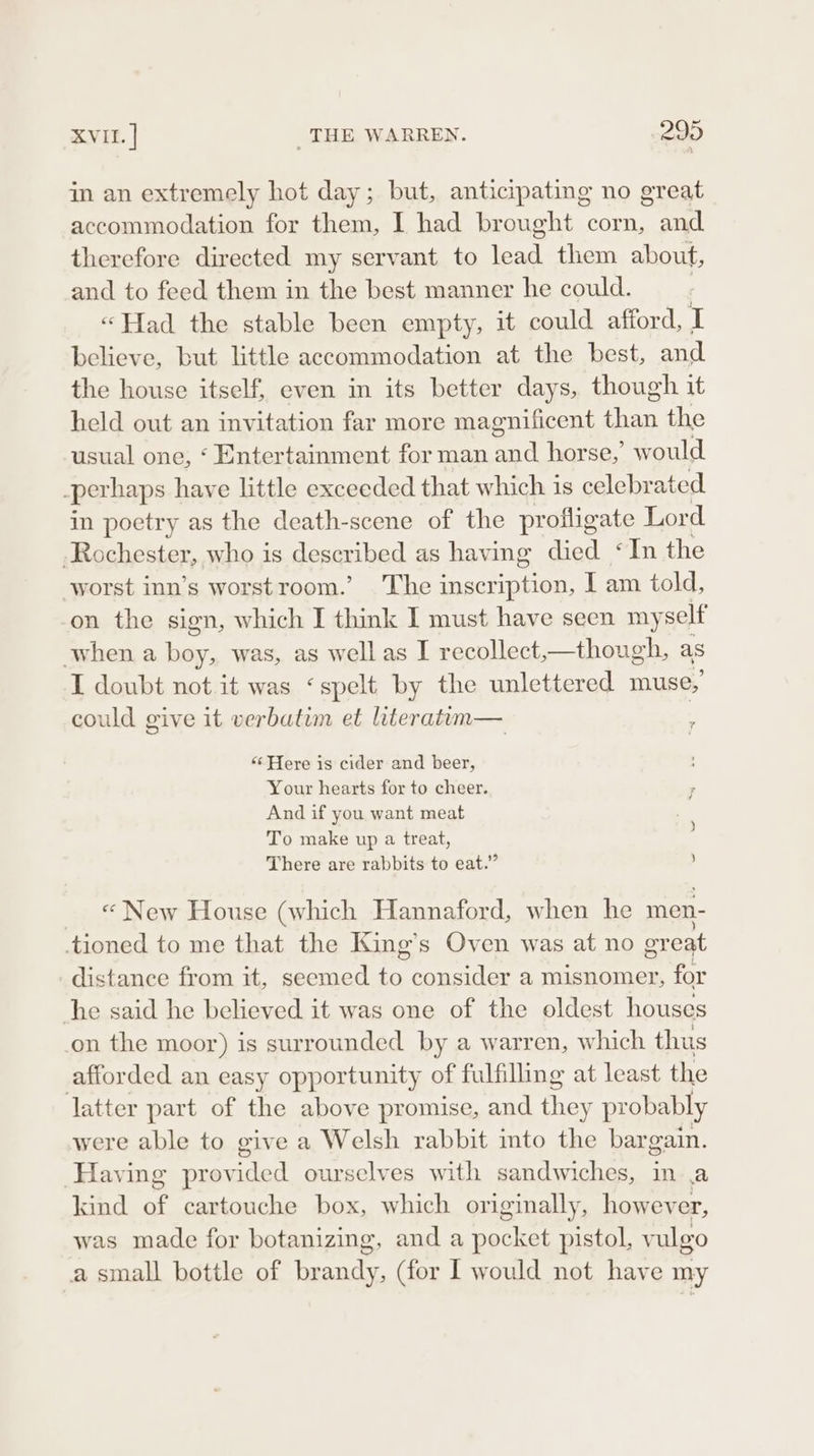 in an extremely hot day; but, anticipating no great accommodation for them, I had brought corn, and therefore directed my servant to lead them about, and to feed them in the best manner he could. | “Had the stable been empty, it could afford, I believe, but little accommodation at the best, and the house itself, even in its better days, though it held out an invitation far more magnificent ae the usual one, ‘ Entertainment for man ae horse,’ would -perhaps have little exceeded that which is celebrated in poetry as the death-scene of the profligate Lord -Rochester, who is desqrthed as having died ‘In the worst inn’s worstroom.’ The inscription, I am told, on the sign, which I think 1 must have seen my self when a “ was, as well as I recollect,—though, as I doubt not it was ‘spelt by the unlettered muse, could give it verbatim et literatim— ; “‘ Here is cider and beer, Your hearts for to cheer. And if you want meat To make up a treat, There are rabbits to eat.” ) « New House (which Hannaford, when he men- tioned to me that the King’s Oven was at no great distance from it, seemed to consider a misnomer, for he said he believed it was one of the oldest houses on the moor) is surrounded by a warren, which thus affor ded an easy opportunity of fulfilling at least the latter part of the above promise, and Rie probably were able to give a Welsh rabbit into the bar gain. Having provided ourselves with sandwiches, in .a kind Pe; cartouche box, which originally, pete was made for botanizing, and a pocket pistol, vulgo