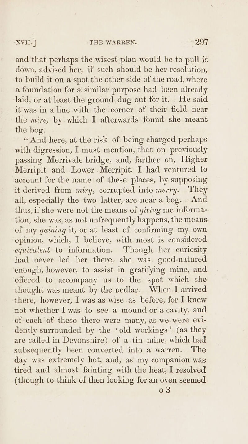 and that perhaps the wisest plan would be to pull it down, advised her, if such should be her resolution, to build it on a spot the other side of the road, where a foundation for a similar purpose had been already laid, or at least the ground dug out for it. He said it was in a line with the corner of their field near the mire, by which I afterwards found she meant the bog. « And here, at the risk of being charged perhaps with digression, I must mention, that on previously passing Merrivale bridge, and, farther on, Higher Merripit and Lower Merripit, I had ventured to account for the name of these places, by supposing it derived from miry, corrupted into merry. They all, especially the two latter, are near a bog. And thus, if she were not the means of giving me informa- tion, she was, as not unfrequently happens, the means. of my gaining it, or at least of confirmmg my own opinion, which, I believe, with most is considered. equivalent to information. Though her curiosity had never led her there, she was good-natured enough, however, to assist in gratifying mine, and offered to accompany us to the spot which she thought was meant by the vedlar. When I arrived there, however, I was as wise as before, for 1 knew not whether I was to see a mound or a cavity, and of each of these there were many, as we were eVI- dently surrounded by the ‘old workings’ (as they are called in Devonshire) of a tin mine, which had subsequently been converted into a warren. The day was extremely hot, and, as my companion was tired and almost fainting with the heat, I resolved (though to think of then looking for an oven seemed o3