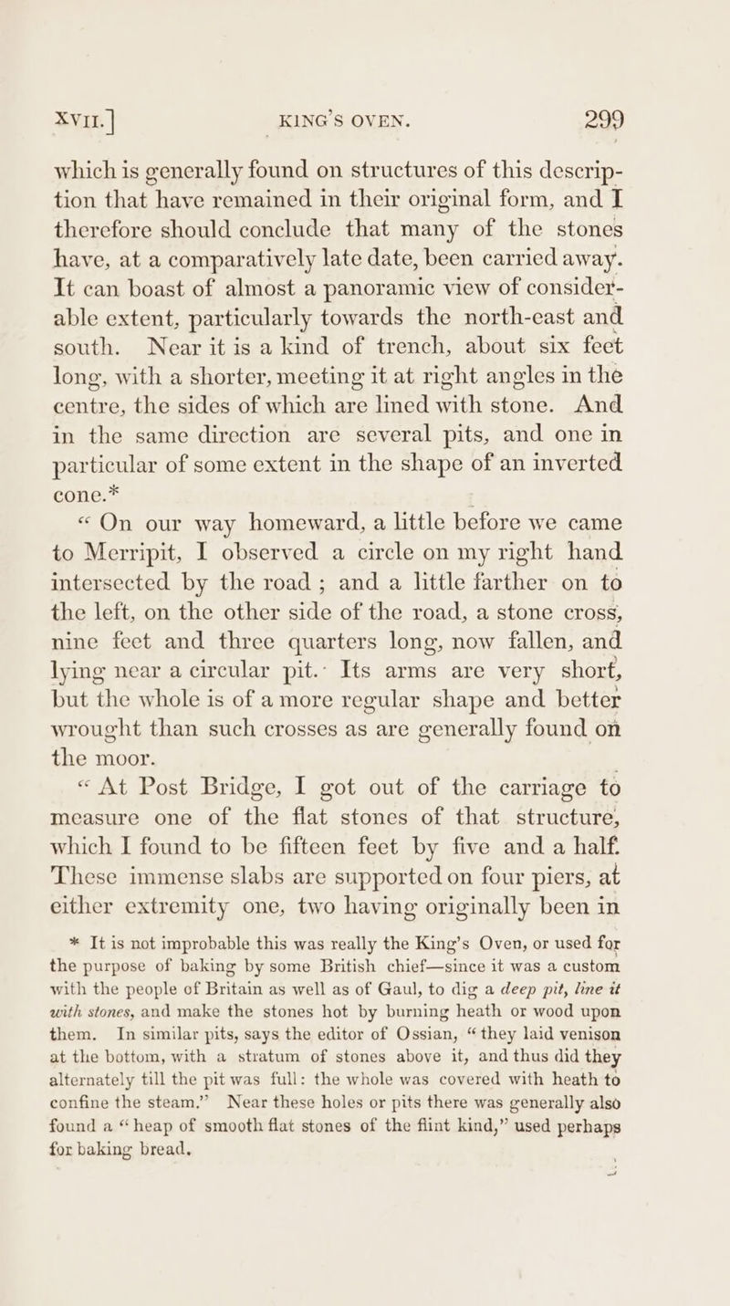 which is generally found on structures of this descrip- tion that have remained in their original form, and I therefore should conclude that many of the stones have, at a comparatively late date, been carried away. It can boast of almost a panoramic view of consider- able extent, particularly towards the north-east and south. Near itis a kind of trench, about six feet long, with a shorter, meeting it at right angles in the centre, the sides of which are lined with stone. And in the same direction are several pits, and one in particular of some extent in the shape of an inverted cone.* : «On our way homeward, a little before we came to Merripit, I observed a circle on my right hand intersected by the road ; and a little farther on to the left, on the other side of the road, a stone cross, nine feet and three quarters long, now fallen, and lying near a circular pit.: Its arms are very short, but the whole is of a more regular shape and better wrought than such crosses as are generally found on the moor. « At Post Bridge, I got out of the carriage to measure one of the flat stones of that structure, which I found to be fifteen feet by five and a half: These immense slabs are supported on four piers, at either extremity one, two having originally been in * It is not improbable this was really the King’s Oven, or used for the purpose of baking by some British chief—since it was a custom with the people of Britain as well as of Gaul, to dig a deep pit, line tt with stones, and make the stones hot by burning heath or wood upon them. In similar pits, says the editor of Ossian, “they laid venison at the bottom, with a stratum of stones above it, and thus did they alternately till the pit was full: the whole was covered with heath to confine the steam.” Near these holes or pits there was generally also found a “heap of smooth flat stones of the flint kind,” used perhaps for baking bread,