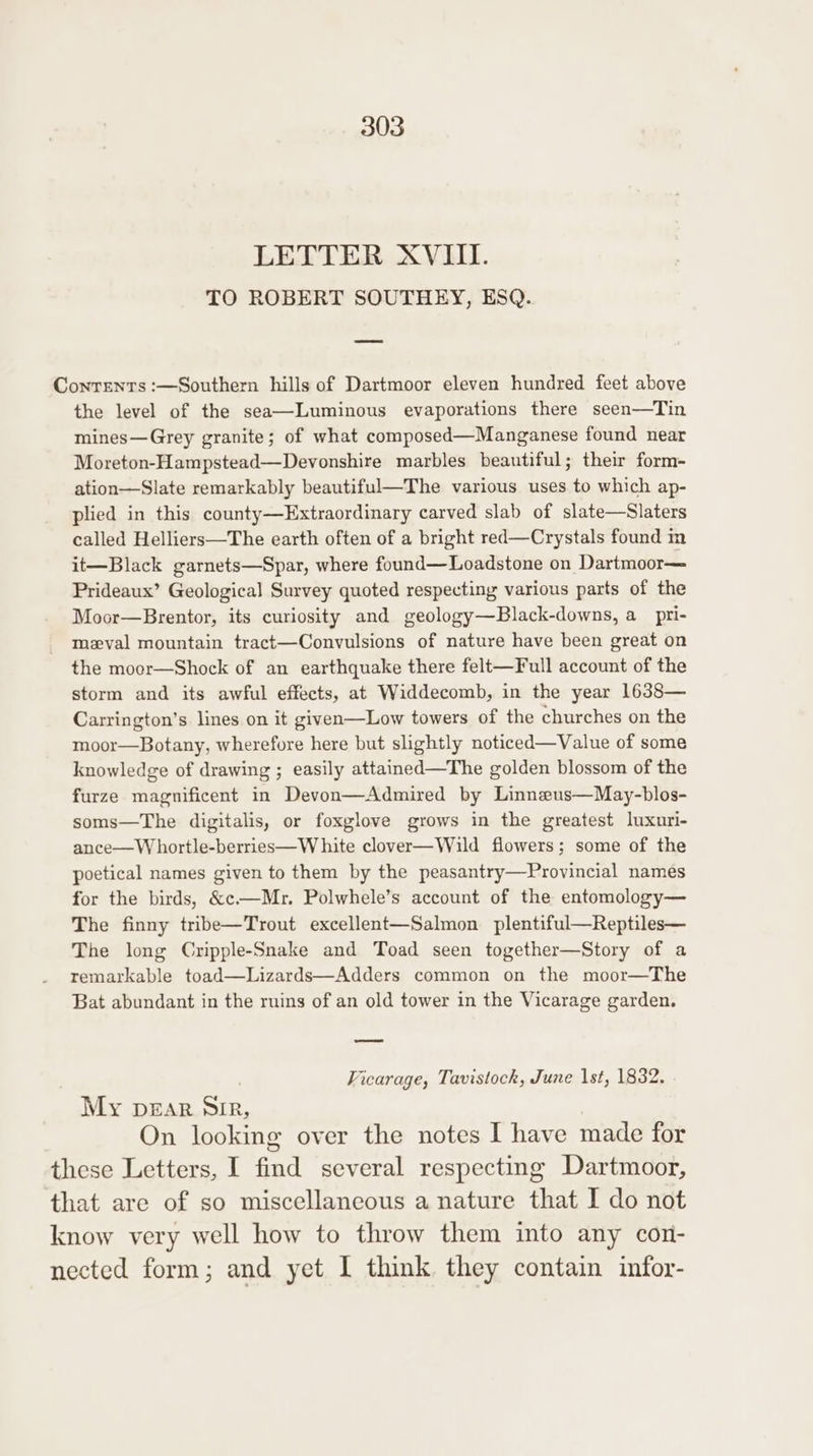 LETTER XVIII. TO ROBERT SOUTHEY, ESQ. Contents :—Southern hills of Dartmoor eleven hundred feet above the level of the sea—Luminous evaporations there seen—Tin mines—Grey granite; of what composed—Manganese found near Moreton-Hampstead—Devonshire marbles beautiful; their form- ation—Slate remarkably beautiful—The various uses to which ap- plied in this county—Extraordinary carved slab of slate—Slaters called Helliers—The earth often of a bright red—Crystals found in it—Black garnets—Spar, where found—Loadstone on Dartmoor— Prideaux’ Geological Survey quoted respecting various parts of the Moor—Brentor, its curiosity and geology—Black-downs, a pri- mezval mountain tract—Convulsions of nature have been great on the moor—Shock of an earthquake there felt—Full account of the storm and its awful effects, at Widdecomb, in the year 1638— Carrington’s lines on it given—Low towers of the churches on the moor—Botany, wherefore here but slightly noticed—Value of some knowledge of drawing ; easily attained—The golden blossom of the furze magnificent in Devon—Admired by Linneus—May-blos- soms—The digitalis, or foxglove grows in the greatest luxuri- ance—W hortle-berries—W hite clover—Wild flowers; some of the poetical names given to them by the peasantry—Provincial names for the birds, &amp;c—Mr. Polwhele’s account of the entomology— The finny tribe—Trout excellent—Salmon plentiful—Reptiles— The long Cripple-Snake and Toad seen together—Story of a remarkable toad—Lizards—Adders common on the moor—The Bat abundant in the ruins of an old tower in the Vicarage garden. —— Ficarage, Tavistock, June 1st, 1832. My pDEAR SIR, | On looking over the notes I have made for these Letters, I find several respecting Dartmoor, that are of so miscellaneous a nature that I do not know very well how to throw them into any con- nected form; and yet I think they contain infor-