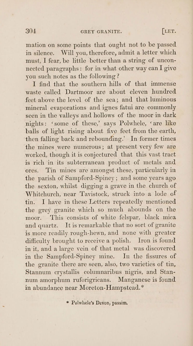 mation on some points that ought not to be passed in silence. Will you, therefore, admit a letter which must, I fear, be little better than a string of uncon- nected paragraphs: for in what other way can I give you such notes as the following ? I find that the southern hills of that immense waste called Dartmoor aré about eleven hundred feet above the level of the sea; and that luminous mineral evaporations and ignes fatui are commonly seen in the valleys and hollows of the moor in dark nights: ‘some of these,’ says Polwhele, ‘are like balls of light rising about five feet from the earth, then falling back and rebounding.’ In former times the mines were numerous; at present very few are worked, though it is conjectured that this vast tract is rich in its subterranean product of metals and ores. ‘Tin mines are amongst these, particularly in the parish of Sampford-Spiney ; and some years ago the sexton, whilst digging a grave in the church of Whitchurch, near Tavistock, struck into a lode of tin. I have in these Letters repeatedly mentioned the grey granite which so much abounds on the moor. ‘This consists of white felspar, black mica and quartz. Itis remarkable that no sort of granite is more readily rough-hewn, and none with greater difficulty brought to receive a polish. Iron is found in it, and a large vein of that metal was discovered in the Sampford-Spiney mine. In the fissures of the granite there are seen, also, two varieties of tin, Stannum crystallis columnaribus nigris, and Stan- num amorphum ruforigricans. Manganese is found in abundance near Moreton-Hampstead.* * Polwhele’s Devon, passim,