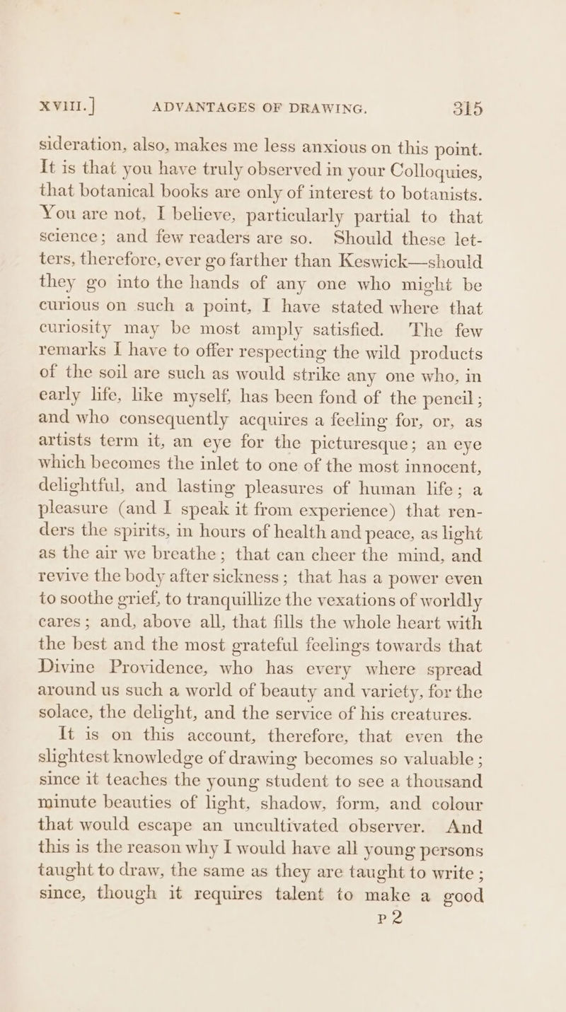 sideration, also, makes me less anxious on this point. It is that you have truly observed in your Colloquies, that botanical books are only of interest to botanists. You are not, I believe, particularly partial to that science; and few readers are so. Should these let- ters, therefore, ever go farther than Keswick—should they go into the hands of any one who might be curious on such a point, I have stated where that curiosity may be most amply satisfied. The few remarks I have to offer respecting the wild products of the soil are such as would strike any one who, in early life, like myself, has been fond of the pencil ; and who consequently acquires a feeling for, or, as artists term it, an eye for the picturesque; an eye which becomes the inlet to one of the most innocent, delightful, and lasting pleasures of human life; .a pleasure (and I speak it from experience) that ren- ders the spirits, in hours of health and peace, as light as the air we breathe; that can cheer the mind, and revive the body after sickness; that has a power even to soothe grief, to tranquillize the vexations of worldly cares; and, above all, that fills the whole heart with the best and the most grateful feelings towards that Divine Providence, who has every where spread around us such a world of beauty and variety, for the solace, the delight, and the service of his creatures. It is on this account, therefore, that even the slightest knowledge of drawing becomes so valuable ; since it teaches the young student to see a thousand minute beauties of light, shadow, form, and colour that would escape an uncultivated observer. And this is the reason why I would have all young persons taught to draw, the same as they are taught to write ; since, though it requires talent to make a good P2