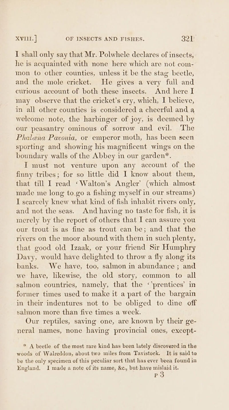XVIII. ] OF INSECTS AND FISHES. 32] I shall only say that Mr. Polwhele declares of insects, he is acquainted with none here which are not com- mon to other counties, unless it be the stag beetle, and the mole cricket. He gives a very full and curious account of both these insects. And here I may observe that the cricket’s cry, which, I believe, in all other counties is considered a cheerful and a welcome note, the harbinger of joy, is deemed by our peasantry ominous of sorrow and evil. The Phalena Pavenia, or emperor moth, has been seen sporting and showing his magnificent wings on the boundary walls of the Abbey in our garden*. I must not venture upon any account of the finny tribes; for so little did I know about them, that till I read *‘Walton’s Angler’ (which almost made me long to_go a fishing myself in our streams) I scarcely knew what kind of fish inhabit rivers only, and not the seas. And having no taste for fish, it is merely by the report of others that I can assure you our trout is as fine as trout can be; and that the rivers on the moor abound with them in such plenty, that good old Izaak, or your friend Sir Humphry Davy, would have delighted to throw a fly along its banks. We have, too, salmon in abundance ; and we have, likewise, the old story, common to all salmon countries, namely, that the ‘’prentices’ in former times used to make it a part of the bargain in their indentures not to be obliged to dine off salmon more than five times a week. Our reptiles, saving one, are known by their ge- neral names, none having provincial ones, except- * A beetle of the most rare kind has been lately discovered in the woods of Walreddon, about two miles from Tavistock. It is said to be the only specimen of this peculiar sort that has ever been found in England. I made a note of its name, &amp;c., but haye mislaid it. P3