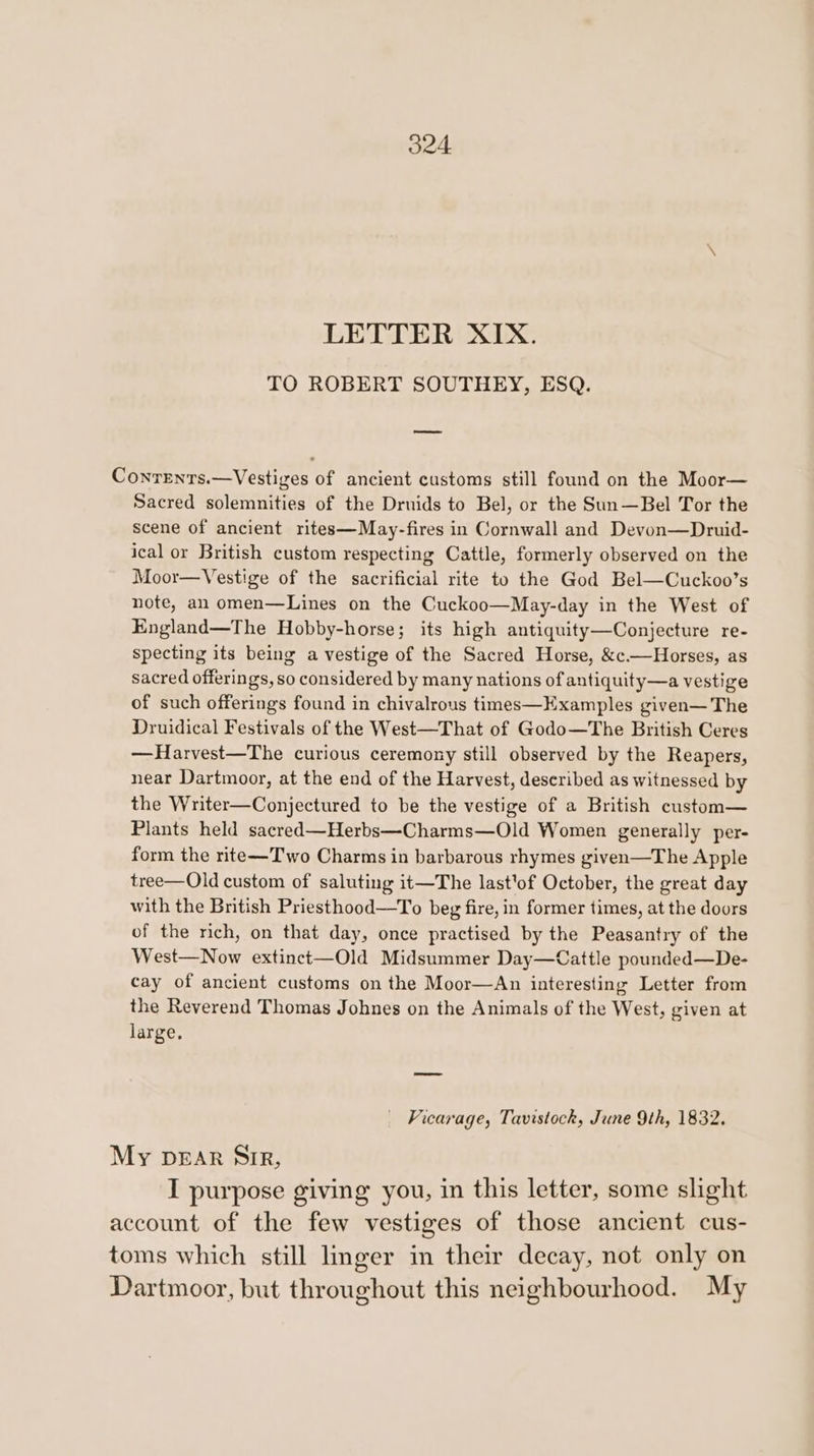 LETTER XIX. TO ROBERT SOUTHEY, ESQ. oe Conrents.—Vestiges of ancient customs still found on the Moor— Sacred solemnities of the Druids to Bel, or the Sun—Bel Tor the scene of ancient rites—May-fires in Cornwall and Devon—Druid- ical or British custom respecting Cattle, formerly observed on the Moor—Vestige of the sacrificial rite to the God Bel—Cuckoo’s note, an omen—Lines on the Cuckoo—May-day in the West of England—The Hobby-horse; its high antiquity—Conjecture re- specting its being a vestige of the Sacred Horse, &amp;c.—Horses, as sacred offerings, so considered by many nations of antiquity—a vestige of such offerings found in chivalrous times—Examples given— The Druidical Festivals of the West—That of Godo—The British Ceres —Harvest—The curious ceremony still observed by the Reapers, near Dartmoor, at the end of the Harvest, described as witnessed by the Writer—Conjectured to be the vestige of a British custom— Plants held sacred—Herbs—Charms—Old Women generally per- form the rite—Two Charms in barbarous rhymes given—The Apple tree—Old custom of saluting it—The last'of October, the great day with the British Priesthood—To beg fire, in former times, at the doors of the rich, on that day, once practised by the Peasantry of the West—Now extinct—Old Midsummer Day—Cattle pounded—De- cay of ancient customs on the Moor—An interesting Letter from the Reverend Thomas Johnes on the Animals of the West, given at large. Vicarage, Tavistock, June 9th, 1832. My DEAR Sir, I purpose giving you, in this letter, some slight account of the few vestiges of those ancient cus- toms which still lmger in their decay, not only on Dartmoor, but throughout this neighbourhood. My