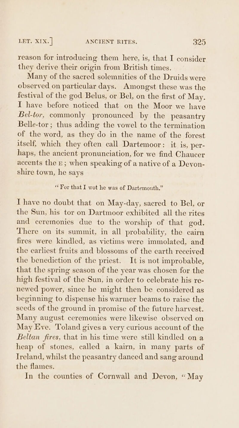 LET. 1x. ] ANCIENT RITES. 825 reason for introducing them here, is, that I consider they derive their origin from British times. Many of the sacred solemnities of the Druids were observed on particular days. Amongst these was the festival of the god Belus, or Bel, on the first of May. I have before noticed that on the Moor we have Bel-tor, commonly pronounced by the peasantry Belle-tor ; thus adding the vowel to the termination of the word, as they do in the name of the forest itself, which they often call Dartemoor: it is, per- haps, the ancient pronunciation, for we find Chaucer accents the rE; when speaking of a native of a Devon- shire town, he says “For that I wot he was of Dartemouth.” I have no doubt that on May-day, sacred to Bel, or the Sun, his tor on Dartmoor exhibited all the rites and ceremonies due to the worship of that god. There on its summit, in all probability, the cairn fires were kindled, as victims were immolated, and the earliest fruits and blossoms of the earth received the benediction of the priest. It is not improbable, that the spring season of the year was chosen for the high festival of the Sun, in order to celebrate his re- newed power, since he might then be considered as beginning to dispense his warmer beams to raise the seeds of the ground in promise of the future harvest. Many august ceremonies were likewise observed on May Eve. ‘Yoland gives a very curious account of the Beltan fires, that in his time were still kindled on a heap of stones, called a kairn, in many parts of Ireland, whilst the peasantry danced and sang around the flames. In the counties of Cornwall and Devon, “May