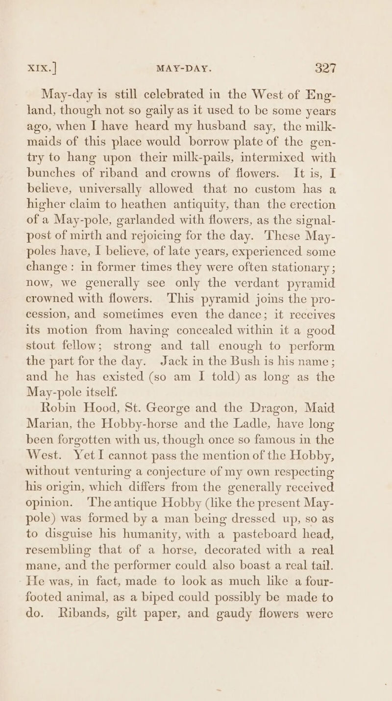 May-day is still celebrated in the West of Eng- land, though not so gaily as it used to be some years ago, when I have heard my husband say, the milk- maids of this place would borrow plate of the gen- try to hang upon their milk-pails, intermixed with bunches of riband and crowns of flowers. It is, I believe, universally allowed that no custom has a higher claim to heathen antiquity, than the erection of a May-pole, garlanded with flowers, as the signal- post of mirth and rejoicing for the day. These May- poles have, I believe, of late years, experienced some change : in former times they were often stationary ; now, we generally see only the verdant pyramid crowned with flowers. ‘This pyramid joins the pro- cession, and sometimes even the dance; it receives its motion from having concealed within it a good stout fellow; strong and tall enough to perform the part for the day. Jack in the Bush is his name ; and he has existed (so am I told) as long as the May-pole itself. Robin Hood, St. George and the Dragon, Maid Marian, the Hobby-horse and the Ladle, have long been forgotten with us, though once so famous in the West. Yet I cannot pass the mention of the Hobby, without venturing a conjecture of my own respecting his origin, which differs from the generally received opinion. ‘Ihe antique Hobby (like the present May- pole) was formed by a man being dressed up, so as to disguise his humanity, with a pasteboard head, resembling that of a horse, decorated with a real mane, and the performer could also boast a real tail. He was, in fact, made to look as much like a four- footed animal, as a biped could possibly be made to do. Ribands, gilt paper, and gaudy flowers were