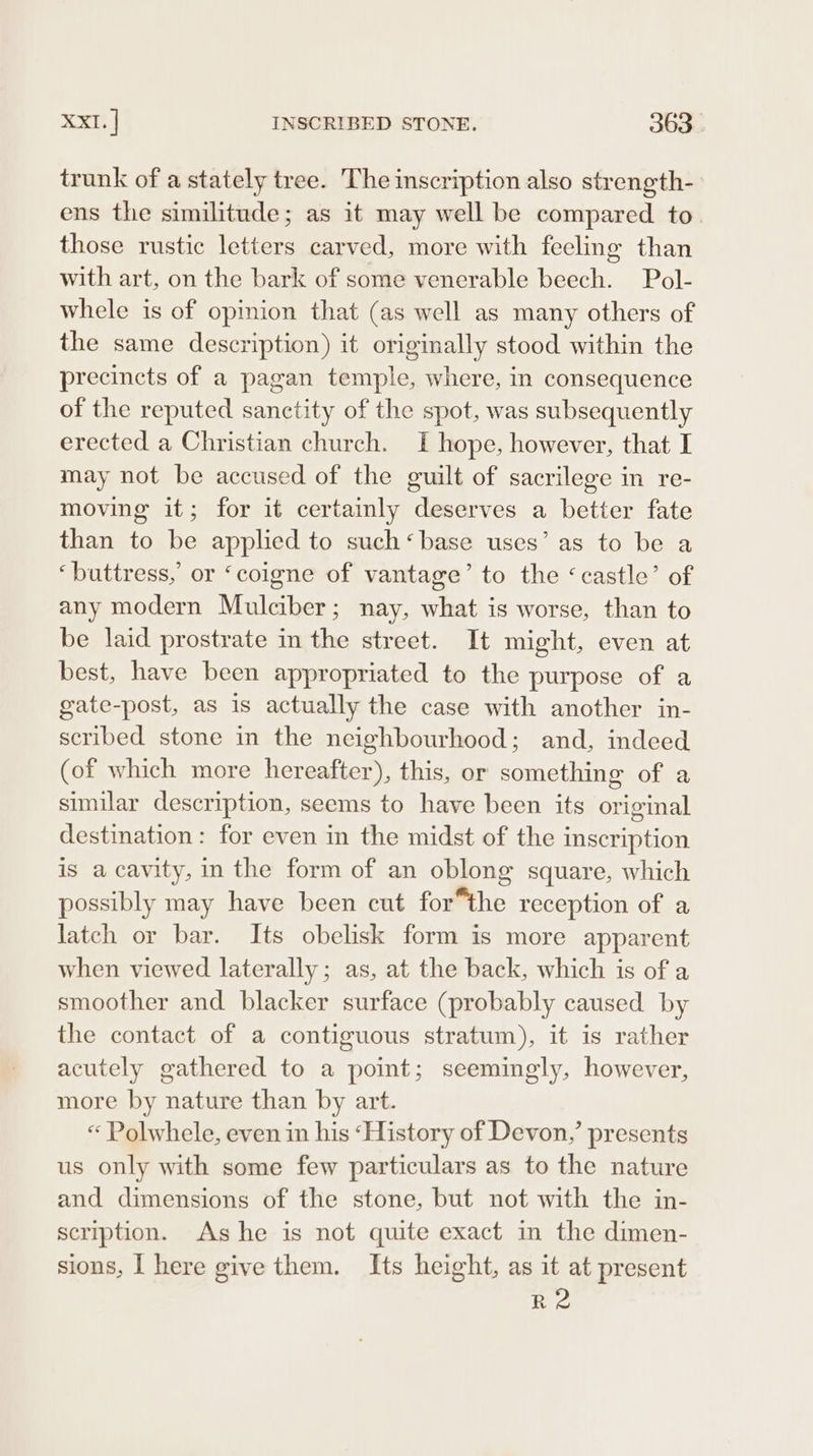 trunk of a stately tree. The inscription also strength- ens the similitude; as it may well be compared to. those rustic letters carved, more with feeling than with art, on the bark of some venerable beech. Pol- whele is of opinion that (as well as many others of the same description) it originally stood within the precincts of a pagan temple, where, in consequence of the reputed sanctity of the spot, was subsequently erected a Christian church. I hope, however, that I may not be accused of the guilt of sacrilege in re- moving it; for it certainly deserves a better fate than to be applied to such‘base uses’ as to be a ‘buttress,’ or ‘coigne of vantage’ to the ‘castle’ of any modern Mulciber; nay, what is worse, than to be laid prostrate in the street. It might, even at best, have been appropriated to the purpose of a gate-post, as is actually the case with another in- scribed stone in the neighbourhood; and, indeed (of which more hereafter), this, or something of a similar description, seems to have been its original destination: for even in the midst of the inscription is a cavity, in the form of an oblong square, which possibly may have been cut for*the reception of a latch or bar. Its obelisk form is more apparent when viewed laterally ; as, at the back, which is of a smoother and blacker surface (probably caused by the contact of a contiguous stratum), it is rather acutely gathered to a point; seemingly, however, more by nature than by art. “ Polwhele, even in his ‘History of Devon,’ presents us only with some few particulars as to the nature and dimensions of the stone, but not with the in- scription. Ashe is not quite exact in the dimen- sions, I here give them. Its height, as it at present RA