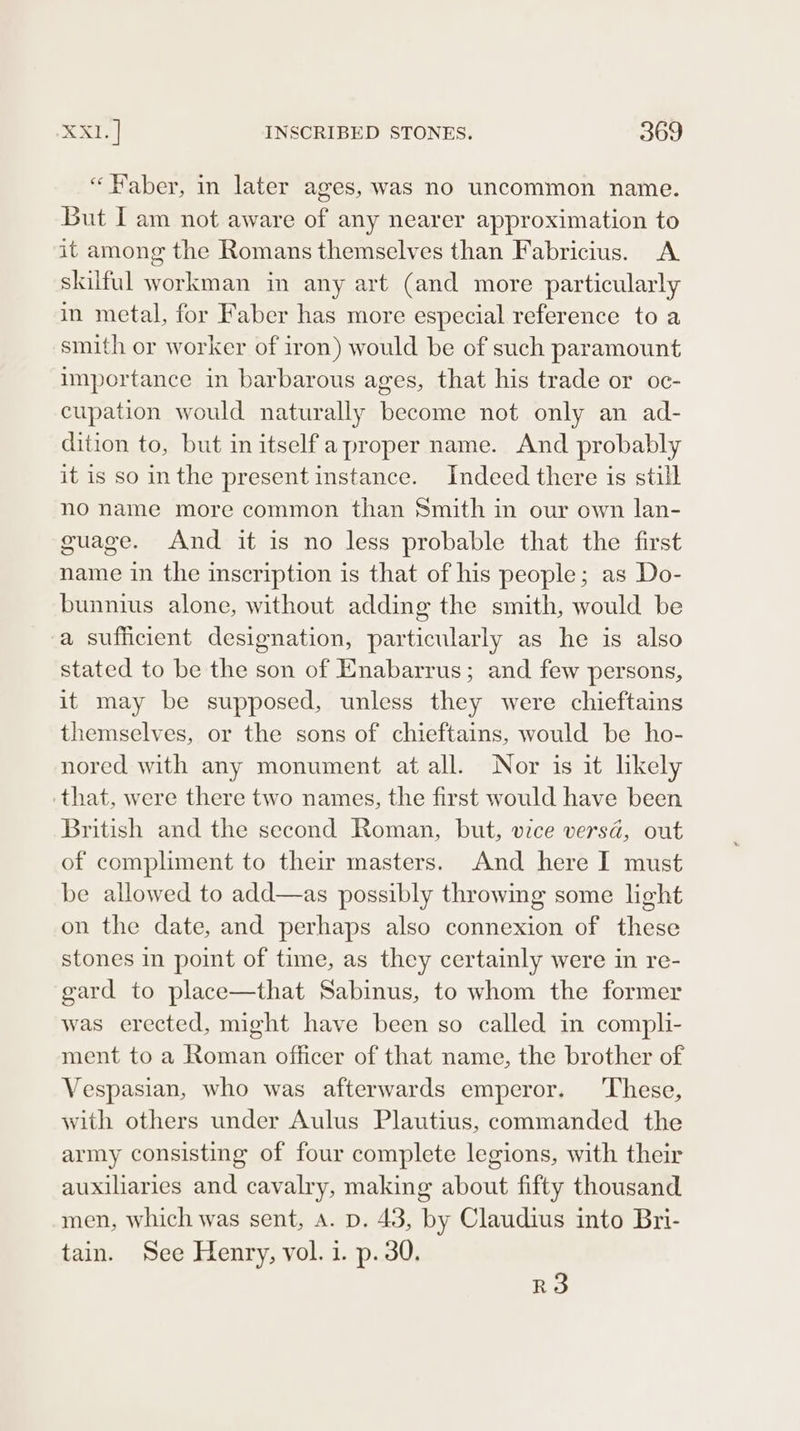 “ Haber, in later ages, Was no uncommon name. But I am not aware of any nearer approximation to it among the Romans themselves than Fabricius. A skilful workman in any art (and more particularly in metal, for Faber has more especial reference to a smith or worker of iron) would be of such paramount importance in barbarous ages, that his trade or oc- cupation would naturally become not only an ad- dition to, but in itself a proper name. And probably it is so inthe present instance. Indeed there is still no name more common than Smith in our own lan- guage. And it is no less probable that the first name in the inscription is that of his people; as Do- bunnius alone, without adding the smith, would be a sufficient designation, particularly as he is also stated to be the son of Enabarrus; and few persons, it may be supposed, unless they were chieftains themselves, or the sons of chieftains, would be ho- nored with any monument at all. Nor is it likely that, were there two names, the first would have been British and the second Roman, but, vice versa, out of compliment to their masters. And here I must be allowed to add—as possibly throwing some light on the date, and perhaps also connexion of these stones in point of time, as they certainly were in re- gard to place—that Sabinus, to whom the former was erected, might have been so called in compli- ment to a Roman officer of that name, the brother of Vespasian, who was afterwards emperor. These, with others under Aulus Plautius, commanded the army consisting of four complete legions, with their auxiliaries and cavalry, making about fifty thousand men, which was sent, a. p. 43, by Claudius into Bri- tain. See Henry, vol. 1. p. 30. RO