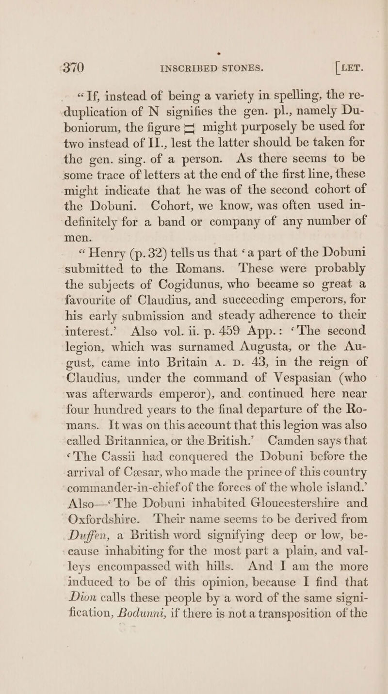 «Tf, instead of being a variety in spelling, the re- duplication of N signifies the gen. pl., namely Du- boniorum, the figure + might purposely be used for two instead of II., lest the latter should be taken for the gen. sing. of a person. As there seems to be some trace of letters at the end of the first line, these might indicate that he was of the second cohort of the Dobuni. Cohort, we know, was often used in- definitely for a band or company of any number of men. « Henry (p.32) tells us that ‘a part of the Dobuni submitted to the Romans. These were probably the subjects of Cogidunus, who became so great a favourite of Claudius, and succeeding emperors, for his early submission and steady adherence to their interest.’ Also vol. ii. p. 459 App.: ‘The second legion, which was surnamed Augusta, or the Au- gust, came into Britain a. D. 43, in the reign of Claudius, under the command of Vespasian (who was afterwards emperor), and. continued here near four hundred years to the final departure of the Ro- mans. It was on this account that this legion was also called Britannica, or the British.’ Camden says that ‘The Cassii had conquered the Dobuni before the arrival of Czesar, who made the prince of this country commander-in-chief of the forces of the whole island.’ Also—* The Dobuni inhabited Gloucestershire and Oxfordshire. 'Their name seems to be derived from Duffen, a British word signifying deep or low, be- cause inhabiting for the most part a plain, and val- leys encompassed with hills. And I am the more induced to be of this opinion, because I find that Dion calls these people by a word of the same signi- fication, Bodunni, if there is nota transposition of the