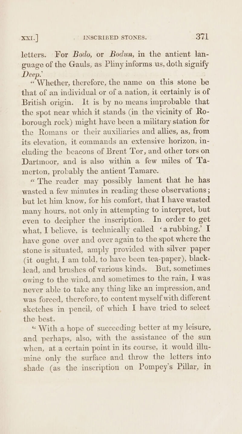 letters. For Bodo, or Bodun, in the antient lan- guage of the Gauls, as Plmy informs us, doth signify Deep. « Whether, therefore, the name on this stone be that of an individual or of a nation, it certainly is of British origin. It is by no means improbable that the spot near which it stands (in the vicinity of Ro- borough rock) might have been a military station for the Romans or their auxiliaries and allies, as, from its elevation, it commands an extensive horizon, in- cluding the beacons of Brent Tor, and other tors on Dartmoor, and is also within a few miles of Ta- merton, probably the antient 'Tamare. «'The reader may possibly lament that he has wasted a few minutes in reading these observations ; but let him know, for his comfort, that I have wasted many hours, not only in attempting to interpret, but even to decipher the inscription. In order to get what, I believe, is technically called ‘arubbing,’ I have gone over and over again to the spot where the stone is situated, amply provided with silver paper (it ought, I am told, to have been tea-paper), black- lead, and brushes of various kinds. But, sometimes owing to the wind, and sometimes to the rain, I was never able to take any thing like an impression, and was forced, therefore, to content myself with different sketches in pencil, of which I have tried to select the best. “ With a hope of succeeding better at my leisure, and perhaps, also, with the assistance of the sun when, at a certain point in its course, it would illu- mine only the surface and throw the letters into shade (as the inscription on Pompey’s Pillar, in